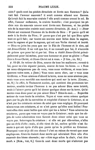 222                          PSAUME LXXIX.

   chés ? quels sont les péchés déracinés et livrés aux flammes ? Qu'a-
   vait fait l'amour mauvais? il avait comme allumé une flamme.
   Qu'avait fait la mauvaise crainte ? elle avait comme creusé le sol. En
   effet, l'amour enflamme, la crainte humilie ; c'est pourquoi les pé-
  chés nés du mauvais amour sont livrés aux flammes, et les péchés
  nés de la mauvaise crainte sont comme déracinés. (S. A U G . ) — Jésus-
  Christ est vraiment l'homme de la droite de Dieu : 1° parce qu'il est
  assis à la droite du Père ; 2° parce que c'est par lui que Dieu opère
  tout ce qu'il fait; car toutes ses œuvres sont faites dans la sagesse,
  avec la sagesse et par la sagesse, qui est son Verbe éternel et incréé.
 — Dieu ne jette les yeux que sur le Fils de l'homme et le sien, qui
  est Jésus-Christ. Il ne voit que lui, il ne connaît que lui, il n'accorde
  de grâces que pour lui et par lui. Dieu a établi Jésus-Christ princi-
 palement pour lui-même, pour son honneur et pour sa gloire : « Vous
 êtes à Jésus-Christ, et Jésus-Christ est à vous. » (I C O R . , m , 23.)
     > 10-20. Se retirer de Dieu, source de tous les malheurs; revenir à
 lui, pour ne s'en séparer jamais, source de tous les biens. — « Nous
 ne nous éloignerons pas de vous, vous nous vivifierez, et nous invo-
 querons votre nom. » ( I B I D . ) V O U S nous serez cher, car « vous nous
 vivifierez. » Nous aimions d'abord la terre, nous ne nous aimions pas;
 mais vous avez mortifié nos membres qui sont sur la terre. ( C O L O S S . ,
 m , 5.) .MI effet, le Testament ancien, qui contient des promesses ter-
 restres, semble inviter l'homme à ne pas adorer Dieu sans intérêt,
 mais à l'aimer parce qu'il lui donne quelque chose sur la terre. Qu'ai-
 merez-vous donc pour ne pas aimer Dieu ? Dites-le-moi... Regardez
autour de vous toute la création. Voyez si vous serez retenu quelque
p a r t par la glu de la convoitise et empêché d'aimer le Créateur, si ce
n'est par les créatures mêmes de celui que vous négligez. Et pourquoi
aimez-vous ces créatures, si ce n'est parce qu'elles sont belles ! Peu-
vent-elles être aussi belles que celui qui les a faites ? Vous admirez les
créatures, parce que vous ne voyez pas le Créateur; mais que les ob-
jets de votre admiration vous fassent donc aimer celui que vous ne
voyez pas. Interrogez la créature : si elle est par elle-même, n'allez
pas au-delà d'elle; mais, si elle vient de lui, sachez qu'elle n'est fu-
neste à qui est épris d'elle que parce qu'on la préfère au Créateur.
Pourquoi vous ai-je dit ces choses ? c'est en raison du verset que nous
expliquons. Ceux-là étaient donc morts qui adoraient Dieu afin d'en
recevoir des biens charnels; car « être sage selon la chair, c'est être
m o r t . » ( H O M . , vin, 0.) Ceux-là sont donc morts qui n'adorent pas
 
