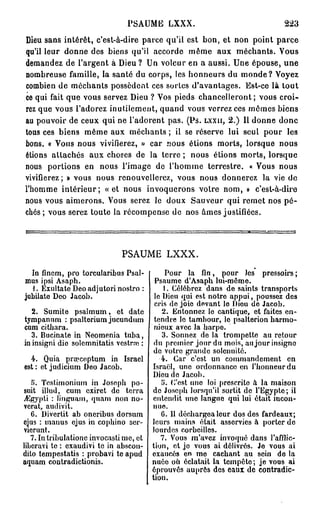 PSAUME LXXX.                                   223
Dieu sans intérêt, c'est-à-dire parce qu'il est bon, et non point parce
qu'il leur donne des biens qu'il accorde même aux méchants. Vous
demandez de l'argent à Dieu ? Un voleur en a aussi. Une épouse, une
nombreuse famille, la santé du corps, les honneurs du monde? Voyez
combien de méchants possèdent ces sortes d'avantages. Est-ce là tout
ce qui fait que vous servez Dieu ? Vos pieds chancelleront; vous croi-
rez que vous l'adorez inutilement, quand vous verrez ces mêmes biens
au pouvoir de ceux qui ne l'adorent pas. (Ps. L X X I I , 2.) Il donne donc
tous ces biens même aux méchants ; il se réserve lui seul pour les
bons. « Vous nous vivifierez, » car nous étions morts, lorsque nous
étions attachés aux choses de la terre ; nous étions morts, lorsque
nous portions en nous l'image de l'homme terrestre. « Vous nous
vivifierez ; » vous nous renouvellerez, vous nous donnerez la vie de
l'homme intérieur; « e t nous invoquerons voire nom, » c'est-à-dire
nous vous aimerons. Vous serez le doux Sauveur qui remet nos p é -
chés ; vous serez toute la récompense de nos âmes justifiées.




                              PSAUME LXXX.

  In finem, pro torcularibus Psal-           Pour la fin, pour Jes pressoirs ;
mus ipsi Asaph.                          Psaume d'Asaph lui-même.
  1. Exultate Deo adjutori nostro :          1. Célébrez dans de saints transports
jubilato Deo Jacob.                      le Dieu qui est notre appui, poussez des
                                         cris de joie devant lo Diou de Jacob.
   2. Sumite psalmum, et date               2. Entonnez le cantique, et faites en-
tympannm : psalterium jucundum           tendre lo tambour, lo psalterion harmo-
cum cithara.                             nieux avec la harpe.
   3. Bucinate in Neomenia tuba,            3. Sonnez de la trompette au retour
in insigni die solcmnitatis vestraï :    du premier jour du mois, au jour insigne
                                         de votro grande solennité.
  4. Quia prœceptum in Israël              4. Car c'est un commandement en
est : et judicium Deo Jacob.            Israël, une ordonnance en l'honneur du
                                         Dieu de Jacob.
   fi. Tcslirnoniutn in Joseph po-          î>. C'est uno loi prescrite à la maison
suit illud, cum exiret de terra         de Joseph lorsqu'il sortit de l'Egypte; il
jEgypti : linguam, quam non no-         entendit uno languo qui lui était incon-
verat, audivit.                         nue.
   6. Divertit ab oneribus dorsum          6. Il déchargea leur dos des fardeaux;
ejus : manus ejus in cophino scr-       leurs mains était asservies à porter de
vicrunt.                                lourdes corbeilles.
   7. Intribulationc invocasti me, et      7. Vous m'avez invoqué dans l'afflic-
liberavi te : exaudivi te in abscon-    tion, et jo vous ai délivrés. Je vous ai
dito tempestatis : probavi te apud      exaucés en me cachant au sein do la
aquam contradictionis.                  nuée oh éclatait la tempête; je vous ai
                                        éprouvés auprès des eaux de contradic-
                                        tion.
 