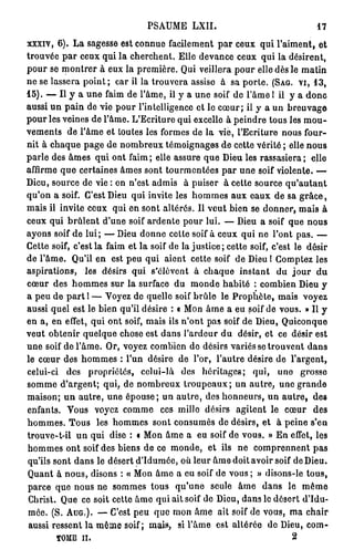PSAUME           LXII.                                            17

xxxiv, 6). L a sagesse est connue facilement p a r ceux qui l'aiment, et
trouvée p a r ceux qui la cherchent. Elle devance ceux qui la désirent,
p o u r se m o n t r e r à eux la p r e m i è r e . Qui veillera p o u r elle dès le m a t i n
n e s e l a s s e r a p o i n t ; c a r i l l a t r o u v e r a a s s i s e à s a p o r t e . (SAG. v i , 1 3 ,
15). — Il j         a u n e f a i m d e l ' â m e , il y a u n e s o i f d e l ' â m e 1 i l y a d o n c
a u s s i u n p a i n d e v i e p o u r l ' i n t e l l i g e n c e e t l e c œ u r ; il y a u n b r e u v a g e
p o u r les veines d e l'âme. L'Ecriture q u i excelle à p e i n d r e tous les m o u -
v e m e n t s d e l'âme et toutes les formes d e l a vie, l'Ecriture nous four-
n i t à c h a q u e p a g e d e n o m b r e u x t é m o i g n a g e s d e cette v é r i t é ; elle n o u s
p a r l e des â m e s q u i o n t faim ; elle a s s u r e q u e Dieu les rassasiera ; elle
affirme q u e c e r t a i n e s â m e s s o n t t o u r m e n t é e s p a r u n e soif v i o l e n t e . —
Dieu, source d e vie : on n'est a d m i s                    à puiser à cette source qu'autant
q u ' o n a soif. C ' e s t D i e u q u i i n v i t e l e s h o m m e s a u x e a u x d e s a g r â c e ,
m a i s il i n v i t e c e u x q u i e n s o n t a l t é r é s . Il v e u t b i e n s e d o n n e r , m a i s à
c e u x q u i b r û l e n t d ' u n e soif a r d e n t e p o u r l u i . — Dieu a soif q u e n o u s
a y o n s soif d e l u i ; — Dieu d o n n e c e t t e soif à c e u x q u i n e l ' o n t p a s . —
C e t t e soif, c ' e s t l a f a i m e t l a s o i f d e l a j u s t i c e ; c e t t e soif, c ' e s t l e d é s i r
de l'âme.        Q u ' i l e n est p e u q u i a i e n t c e t t e soif d e Dieu I C o m p t e z l e s
aspirations,          les désirs q u i s'élèvent                 à chaque instant                du jour         du
c œ u r des h o m m e s sur la surface d u m o n d e habité : combien Dieu y
a p e u d e p a r t 1 — V o y e z d e q u e l l e soif b r û l e l e P r o p h è t e , m a i s              voyez
aussi q u e l e s t l e b i e n qu'il d é s i r e : « M o n â m e a eu soif d e v o u s . » Il y
e n a , e n e f f e t , q u i o n t soif, m a i s i l s n ' o n t p a s s o i f d e D i e u , Q u i c o n q u e
v e u t o b t e n i r q u e l q u e chose est d a n s l'ardeur d u désir, et ce désir est
u n e soif d e l ' â m e . O r , v o y e z c o m b i e n d e d é s i r s v a r i é s s e t r o u v e n t d a n s
le c œ u r d e s h o m m e s : l ' u n désire d e l'or, l ' a u t r e désire d e                       l'argent,
celui-ci       des     propriétés,          celui-là        des     héritages;          qui,     uno       grosse
somme d'argent; qui, de nombreux troupeaux; un autre, une grande
maison; u n autre, une épouse; un autre, des honneurs, un autre, des
enfants.       Vous       voyez c o m m e           ces mille désirs             agitent le c œ u r            des
hommes. Tous               les h o m m e s sont consumés de désirs, et à peine s'en
t r o u v e - t - i l u n q u i dise : « M o n â m e a e u soif d e v o u s . » E n effet, les
h o m m e s o n t soif d e s b i e n s d e c e m o n d e , e t i l s n e c o m p r e n n e n t p a s
qu'ils s o n t d a n s le d é s e r t d ' I d u m é e , o ù l e u r â m e d o i t a v o i r soif d e D i e u .
Q u a n t à n o u s , disons : « M o n â m e a e u soif d e v o u s ; » d i s o n s - l e t o u s ,
parce que nous ne sommes tous                            qu'une          seule    âme dans           le     même
C h r i s t . Q u e c e s o i t c e t t e â m e q u i a i l soif d e D i e u , d a n s l e d é s e r t d ' I d u -
m é e . ( S . AUG.). — C ' e s t p e u q u e m o n â m e a i t s o i f d e v o u s , m a c h a i r
aussi r e s s e n t l a m ê m e soif; m a i s ,           si l ' â m e    est altérée de Dieu, c o m -
           TOME i l                                                                                    2
 