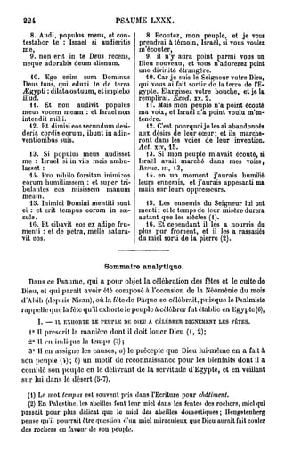 224                                    PSAUME LXXX.
   8. Audi, populus meus, et con-                    8. Ecoutez, mon peuple, et je vous
testabor te : Israël si audieritis                prendrai à témoin, Israël, si vous voulez
me,                                               m'écouter,
  9. non erit in te Deus recens,                     9. il n'y aura point parmi vous un
neque adorabis deum alienum.                      Dieu nouveau, et vous n adorerez point
                                                  une divinité étrangère.
   10. Ego enim sum Dominus                          10. Car je suis le Seigneur votre Dieu,
Deus tuus, qui eduxi te de terra                  qui vous ai fait sortir do la terro de l'E-
jEgypti : dilata os tuum, et implebo              gypte. Elargissez votre bouche, et je la
illud.                                            remplirai. Exod. xx. 2.
   11. Et non audivit populus                        11. Mais mon peuple n'a point écouté
meus vocem meam : et Israël non                   ma voix, et Israël n'a point voulu m'en-
intendit mibi.                                    tend re.
   12. Et dimisi eos secundum desi-                  12. C'est pourquoijelesai abandonnés
deria cordis eorum, ibunt in adin-                aux désirs de leur cœur ; et ils marche-
ventionibus suis.                                 ront dans les voies de leur invention.
                                                  Act. xiv, 15.
   13. Si populus meus audisset                      13. Si mon peuple m'avait écouté, si
me : Israël si in viis meis ambu-                 Israël avait marché dans mes voies,
lasset :                                          Baruc.     m,   13,
   14. Pro nihilo forsitan inimbos                   14. en un moment j'aurais humilié
eorum humiliassem : et super ta-                  leurs ennemis, et j'aurais appesanti ma
bulantes eos misisscm manum                       main sur leurs oppresseurs.
meam.
   15. Inimici Domini mentiti sunt                   15. Les ennemis du Seigneur lui ont
ei : et erit tempus eorum in sœ-                  menti ; et le temps de leur misère durera
cula.                                             autant que les siècles (1).
   16. Et cibavit eos ex adipe fru-                 16. Et cependant il les a nourris du
menti : et de petra, melle satura-                plus pur froment, et il les a rassasiés
vit eos.                                          du miel sorti de la pierre (2).


                                    Sommaire analytique.
  Dans ce Psaume, qui a pour objet la célébration des fêtes et le culte de
Dieu, et qui parait avoir été composé à l'occasion de la Néoménie du mois
d'Abib (depuis Nisan),oùlafôtcdc PAquc se célébrait, puisque lo Psalmiste
rappelle que la fête qu'il exhorte le peuple à célébrer fut établie en Egypte (C),
      I.   —   IL   EXHORTE   LE   PEUPLE   DE   DIEU A    CÉLÉBRER     DIGNEMENT   LES   FÊTES.

  1° Il prescrit la manière dont il doit louer Dieu (1, 2);
  2° 11 on indique le temps (3) ;
  3° 11 en assigne les causes, a) le précepte que Dieu lui-même en a fait à
son peuple ( ) ; b) un motif de reconnaissance pour les bienfaits dont il a
comblé son peuple en le délivrant de la servitude d'Egypte, et en veillant
sur lui dans le désert (5-7).

  (1) Le mot tempus est souvent pris dans l'Ecriture pour                    châtiment.
  (2) En Palestine, les abeilles font leur miel dans les fentes des rochers, miel qui
passait pour plus délicat que le miel des abeilles domestiques; Hengsteiiberg
pense qu'il pourrait être question d'un miel miraculeux que Dieu aurait fait couler
des rochers en faveur de sou peuple.
 