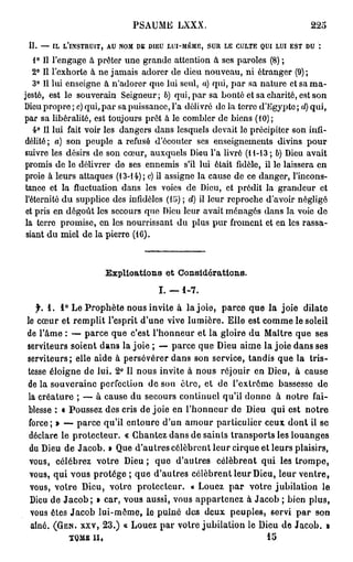 PSAUME LXXX.                                                  22O

 II.   —   IL   L'INSTRUIT,   AU   NOM   DE   DIEU   LUI-MÊME,   SUR   LE   CULTE   QUI   LUI   EST   DU   :


    1° Il l'engage à prêter une grande attention à ses paroles (8) ;
    2° Il l'exhorte à ne jamais adorer de dieu nouveau, ni étranger (9);
    3° Il lui enseigne à n'adorer que lui seul, a) qui, par sa nature et sa ma-
jesté, est le souverain Seigneur; 6) qui, par sa bonté et sa charité, est son
Dieu propre ; c) qui, par sa puissance, l'a délivré do la terre d'Egypte ; d) qui,
par sa libéralité, est toujours prêt à le combler de biens (10);
    4° Il lui fait voir les dangers dans lesquels devait lo précipiter son infi-
délité; a) son peuple a refusé d'écouter ses enseignements divins pour
suivre les désirs de son cœur, auxquels Dieu l'a livré (H-13 ; b) Dieu avait
promis de le délivrer do ses ennemis s'il lui était fidèle, il le laissera en
proie à leurs attaques (13-14); c) il assigne la cause de ce danger, l'incons-
 tance et la fluctuation dans les voies de Dieu, et prédit la grandeur et
 l'éternité du supplice des infidèles (15) ; d) il leur reproche d'avoir négligé
 et pris en dégoût les secours que Dieu leur avait ménagés dans la voie do
 la terre promise, en les nourrissant du plus pur froment et en les rassa-
 siant du miel de la pierre (16).



                              Explications et Considérations.
                                                I. — 1-7.

   f. 1 . 1 ° Le Prophète nous invite à la joie, parce que la joie dilate
le cœur et remplit l'esprit d'une vive lumière. Elle est comme le soleil
de l'âme : — parce que c'est l'honneur et la gloire du Maître que ses
serviteurs soient dans la joie ; — parce que Dieu aime la joie dans ses
serviteurs; elle aide à persévérer dans son service, tandis que la tris-
tesse éloigne de lui. 2 ° Il nous invite à nous réjouir en Dieu, à cause
de la souveraine perfection de son être, et de l'extrême bassesse de
 la créature ; — à cause du secours continuel qu'il donne à notre fai-
 blesse : « Poussez des cris de joie en l'honneur de Dieu qui est notre
 force; » — parce qu'il entoure d'un amour particulier ceux dont il se
 déclare le protecteur. « Chantez dans de saints transports les louanges
 du Dieu de Jacob. » Que d'autres célèbrent leur cirque et leurs plaisirs,
 vous, célébrez votre Dieu; que d'autres célèbrent qui les trompe,
 vous, qui vous protège ; que d'autres célèbrent leur Dieu, leur ventre,
 vous, votre Dieu, votre protecteur. « Louez p a r votre jubilation le
  Dieu de Jacob ; » car, vous aussi, vous appartenez à Jacob ; bien plus,
  vous êtes Jacob lui-môme, le puîné des deux peuples, servi par son
  aîné. ( G E N . X X V , 2 3 . ) « Louez par votre jubilation le Dieu de Jacob. 9
                 TQMJS II,                                                           15
 