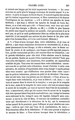 PSAUME LXXX.                                   227

et entend une langue qui lui était auparavant inconnue. — Le cœur
nouveau ne parle plus le langage corrompu du monde auquel il a re-
noncé : il parle la langue du Saint-Esprit ; il entend et goûte des vérités
qui lni étaient auparavant inconnues, et Dieu commence à lui donner
l'intelligence de ses mystères. — « Il a délivré ses épaules de leurs
fardeaux. » Qui donc a délivré les épaules de Joseph de leurs far-
deaux, si ce n'est celui qui a dit : « Venez à moi, vous tous qui souf-
frez et qui êtes chargés. » ( M A T T H . XI, 2 8 . ) — L'effet le plus funeste
du péché sous lequel le pécheur est accablé, c'est que souvent il ne le
sent pas, et qu'il se croit parfaitement libre au milieu de la plus dure
captivité ; il est assujetti aux actions les plus basses et les plus indi-
gnes d'un homme libre, et ii s'en croit honoré. ( D U G U E T . )
   fi. 7 . « Vous m'avez invoqué dans votre tribulation, et je vous ai
délivré. » Que toute conscience chrétienne se reconnaisse ici, si elle a
passé pieusement la mer Rouge ; si elle a entendu, avec la ferme v o -
lonté de croire et de pratiquer, une langue qu'elle ignorait jusqu'a-
lors, qu'elle reconnaisse qu'elle a été exaucée dans sa tribulation ; car
la grande tribulation pour elle était d'être abattue sous le fardeau
de ses péchés. Quelle est sa joie d'être maintenant relevée? Voici que
vous avez été baptisé ; une conscience, hier accablée, est aujourd'hui
comblée de joie. Vous avez été exaucé dans votre tribulation : souve-
nez-vous de ce qu'était cette tribulation. Avant d'arriver à cette cure
salutaire, de combien d'inquiétudes étiez-vous chargé 1 à quels jeûnes
étiez-vous soumis ! que d'afflictions vous portiez dans votre cœur I
que de prières intérieures, pleines de piété et de dévotion l Vos enne-
mis ont été tués, tous vos péchés ont été détruits : « Vous m'avez in-
voqué dans votre tribulation, et je vous ai délivré. » (S. A U G . ) — « J e
vous ai exaucé dans le secret de la tempête ; » non pas de la tempête
de la mer, mais de la tempête de votre cœur. « J e vous ai exaucé dans
le secret de la tempête ; je vous ai éprouvé dans l'eau de la contradic-
tion. > Assurément, celui qui été exaucé dans le secret de la tempête
doit être éprouvé dans l'eau de la contradiction ; car, lorsqu'un homme
aura embrassé la foi, lorsqu'il aura été baptisé, lorsqu'il aura com-
mencé à suivre la voie de Dieu, il trouvera de nombreux contradic-
 teurs qui chercheront à le détourner de la foi, qui le menaceront
 même quand ils le pourront, pour l'effrayer et pour abattre son cou-
 rage : voilà ce que c'est que l'eau de la contradiction, (S. A U G . ) —
Trois heureux effets de la tribulation : 1° elle nous pousse à implorer
 le secours de Dieu : « Vous m'avez invoqué dans la tribulation ; »
 
