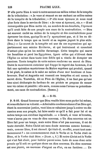 228                            PSAUME LXXX.
 2° elle porte Dieu à venir à notre secours au milieu même de la tempête
 de la tribulation : « Je vous ai exaucé en me cachant au milieu même
 de la tempête de la tribulation ; » 3° elle nous éprouve jet nous rend
 plus forts dans le service de Dieu : « Je vous ai éprouvé, etc. » — Il est
 remarquable que Dieu mette ici, au nombre de ses bienfaits, l'épreuve
 qu'il avait faite de son peuple aux eaux de la contradiction. — Dieu
 est souvent caché au milieu de la tempête et des contradictions pour
 éprouver les siens, quoiqu'ils ne l'y aperçoivent pas, et il les en dé-
livre dans le temps que sa bonté et sa sagesse jugent le plus utile.
( D U G . ) — Le secret de la tempête est une de ces expressions qui a p -
partiennent aux saintes Ecritures, et qui instruisent et consolent
d'autant plus qu'on les médite davantage. Cette tempête qui sauve
les Israélites et perd les Egyptiens, ligure celles qui s'élèvent dans
l'Eglise ou même dans toute âme fidèle qui a résolu de dompter ses
passions. Toute tempête de cette nature renferme un secret de Dieu.
Outre le mouvement extérieur qui frappe le regard des hommes, il se
fait une opération mystérieuse du Maître suprême qui produit, quand
il lui plaît, le calme et le salut au milieu d'une mer houleuse et bou-
leversée. Paul et Augustin ont ressenti ces tempêtes et ont connu le
secret divin. Toutefois, dit ce Père de l'Eglise, il ne faut pas qu'une
âme ainsi déchargée du fardeau de ses péchés se propose de mener
u n e vie calme et paisible : elle aura, comme nous l'avons vu précédem-
ment, ses eaux de contradiction. ( R E N D U . )

                                  IL —    8-18.

   f. 8 - 1 0 . Grand honneur que Dieu veuille bien nous parler lui-même,
et nous déclarer sa volonté. —Admirable condescendance d'un Dieu qui,
étant la souveraine justice, veut bien se rabaisser jusqu'à entrer en dis-
cussion avec son peuple, lui faire sentir ce qu'il a fait pour lui et en
même temps son extrême ingratitude. — « Israël, si vous m'écoutez,
vous n'aurez pas en vous de dieu nouveau. » Un dieu nouveau est un
Dieu fait pour un temps, mais notre Dieu n'est pas nouveau, il est de
toute éternité. Notre Christ est sans doute nouveau comme homme ;
mais, comme Dieu, il est éternel. Qu'était-il, en effet, avant tout com-
m e n c e m e n t ? « Au commencement était le Verbe et le Verbe était en
Dieu, et le Verbe était Dieu. » ( J E A N , I , 1 . ) Et notre Christ est le Verbe
qui s'est fait chair, pour habiter parmi nous. Loin de nous donc cette
pensée qu'il soit en quelque chose un dieu nouveau. Un dieu nouveau
est une pierre, un morceau d'argent ou d'or, ou un f a n t ô m e . . . Un
 