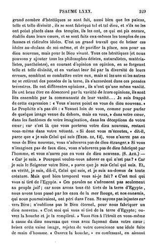 PSAUME LXXX.                                    229

 grand nombre d'hérétiques se sont fait, aussi bien que les païens,
 telle et telle divinité , ils se sont fabriqué tel et tel dieu, et s'ils ne les
 ont point placés dans des temples, ils les ont, ce qui est pis encore,
 élablis dans leurs cœurs, et se sont faits eux-mêmes les temples de ces
 fausses et ridicules idoles. C'est un grand travail que de briser ces
 idoles au-dcdans de soi-même, et de purifier la place, non pour un
 dieu nouveau, mais pour le Dieu vivant. Tous ces hérétiques (et nous
 pouvons y ajouter tous les philosophes déistes, naturalistes, matéria-
 listes, panthéistes), en courant d'opinion en opinion, en se forgeant
 telle et telle divinité, et en variant leur foi par la diversité de leurs
 erreurs, semblent se combattre entre eux, mais ni les uns ni les autres
 ne se retirent des pensées de la terre, ils s'accordent dans ces pensées
 terrestres. Ils ont différentes opinions , ils n'ont qu'une même vanité.
 Ils ont beau être en désaccord par la variété de leurs opinions, ils sont
 liés ensemble par la communauté de leur v a n i t é . . . Je suis frappé
 de cette expression : « Vous n'aurez point en vous de dieu nouveau. »
Le Prophète n'a pas dit : « Venant loin de vous, comme pour parler
 de quelque image venue du dehors, mais en vous, » dans votre cœur,
dans les fantômes de votre imagination, dans les déceptions de votre
c œ u r ; car c'est là que vous porterez votre dieu nouveau, restant
vous-même dans votre vétusté. « Si donc vous m'écoutez, » dit-il,
parce que « je suis Celui qui suis ( E X O D . I I I , 14), vous n'aurez pas en
vous de Dieu nouveau, vous n'adorerez pas de dieu é t r a n g e r s Si vous
n'imaginez pas de faux dieu, vous n'adorerez pas de dieu fabriqué par
l'homme, et vous n'aurez pas en vous de dieu nouveau. (S. A U G . ) —
 « Car je suis. » Pourquoi voulez-vous adorer ce qui n'est p a s ? « Car
je suis le Seigneur votre Dieu, » parce que j e suis Celui qui suis. Et,
en vérité, j e suis, dil-il, Celui qui suis, et j e suis au-dessus de toute
créature. Mais quel bien temporel vous ai-je fait? « C'est moi qui
vous ai tiré de l'Egypte. » Ces paroles ne s'adressent pas seulement
au peuple juif ; car nous avons tous été tirés de la terre d'Egypte ,
nous avons tous passé par les eaux de la mer Rouge, et nos ennemis,
qui nous poursuivaient, ont péri dans l'eau. Ne soyons pas injustes en"
vers Dieu ; n'oublions pas le Dieu éternel, pour nous fabriquer un
dieu nouveau. « C'est moi qui vous ai tiré de la terre d'Egypte; ou-
vrez la bouche et je la remplirai. » Vous êtes à l'étroit en vous-même
à cause du dieu nouveau que vous avez façonné dans votre cœur ;
brisez cette vainc image, rejetez de votre conscience une idole faite
de main d'homme. a Ouvrez la bouche, » en confessant, en aimant
 