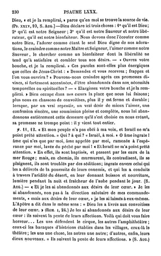 230                             PSAUME LXXX.
Dieu, • et j e la remplirai, » parce qu'en moi se trouve la source dévie.
(Ps. xxxv, 1 0 , S. A U G . ) — D i e u déclare ici trois choses : 1 ° qu'il est Dieu;
2 ° qu'il est notre Seigneur ; 3 ° qu'il est notre Sauveur et notre libé-
rateur, qu'il est notre bienfaiteur. Nous devons donc l'écouter comme
notre Dieu, l'adorer comme étant le seul Dieu digne de nos adora-
tions, le craindre comme notre Maître et Seigneur, l'aimer comme notre
Sauveur, le chercher comme un bienfaiteur dont la libéralité ne
tend qu'à satisfaire et combler tous nos désirs. — « Ouvrez votre
bouche, et j e la remplirai. » Ces paroles sont-elles plus énergiques
que celles de Jésus-Christ : « Demandez et vous recevrez ; frappez et
l'on vous o u v r i r a ? » Pouvons-nous craindre après ces promesses di-
vines, si fortement accentuées, d'être abandonnes dans nos, nécessites
temporelles ou spirituelles? — « Elargissez votre bouche et je la rem-
plirai. » Dieu occupe dans nos cœurs la place que nous lui faisons;
plus nous en chassons de convoitises, plus il y est ferme et durable ;
 lorsque, p a r un vrai repentir, un vrai désir de mieux l'aimer, une
confession sincère, une soumission pleine et complète, nous lui aban-
donnons entièrement cette demeure qu'il s'est choisie en nous créant,
sa promesse ne trompe point : il y vient tout entier.
    fi. 1 1 , 1 2 . « Et mon peuple n'a pas obéi à ma voix, et Israël ne m'a
point prêté attention. » Qui ? à qui ? « Israël, à moi. » O âme ingrate 1
âme qui n'es que par moi, âme appelée par moi, ramenée à l'espé-
rance par moi, lavée du péché par moi I « Et Israël ne m'a point prêté
attention. » En effet, ils sont baptisés, et passent par les eadx de la
mer Rouge ; mais, en chemin, ils murmurent, ils contredisent, ils se
plaignent, ils sont troublés par des séditions; ingrats envers celui qui
les a délivrés de la poursuite de leurs ennemis, et qui los a conduits
à travers l'aridité du désert, en leur donnant boisson et nourriture,
lumière p e n d a n t la nuit et fraîcheur de l'aube pendant le jour. (S.
A U G . ) — « Et je les ai abandonnés aux désirs de leur cœur. » Je les
ai abandonnés, non pas à la direction salutaire de mes commande-
ments, « mais aux désirs de leur cœur, » j e les ai laissés à eux-mêmes.
L'Apôtre a dit dans le même sens : « Dieu les a livrés aux convoitises
de leur cœur. * ( R O M . I , 2 4 . ) Je les ai abandonnés aux désirs de leur
cœur : ils suivent la pente de leurs affections. Voilà qui doit vous faire
h o r r e u r . . . Les uns défendent le cirque, les autres l'amphithéâtre ;
ceux-ci les baraques d'histrions établies dans les villages, ceux-là le
t h é â t r e ; les uns une chose, les autres une a u t r e ; d'autres, enfin,leurs
dieux nouveaux. « Us suivent la pente de leurs affections. » (S. A U G . )
 
