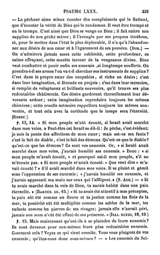 PSAUME LXXX.                                       231

— Le pécheur aime mieux écouter des complaisants qui le flattent,
que d'écouter la vérité de Dieu qui le condamne. Il veut être trompé et
on le trompe. C'est ainsi que Dieu se venge en Dieu ; il fait naitre son
supplice de son péché même ; il l'aveugle par ses propres ténèbres,
et, pour le mettre dans l'état le plus déplorable, il n'a qu'à l'abandon-
ner aux désirs de son cœur et à l'égarement de ses pensées. ( D U G . ) —
On n'admirera jamais assez cette sublimité, cette profondeur, ce
calme effrayant, cette muette terreur de la vengeance divine. Dieu
veut combattre et punir enfin ses ennemis ,si longtemps soufferts. Où
prendra-t-il ses armes ? où va-t-il chercher ses instruments de supplice ?
C'est dans le propre cœur des coupables, si riche en désirs ; c'est
dans leur imagination, si féconde en projets ; c'est dans leur mémoire,
si remplie de voluptueux et brillants souvenirs, qu'il trouve ses plus
redoutables châtiments. Ces désirs garderont éternellement leur d é -
vorante ardeur ; cette imagination reproduira toujours les mêmes
chimères; cette cruelle mômoiro rappellera toujours les mêmes sou-
venirs, et tout cela avec la certitude que le temps sera l'éternité.
(RENDU.)

   f. 1 3 , 1 4 . « Si mon peuple m'eût écouté, si Israël avait marché
dans mes voies. » Peut-être cet Israël se dit-il : Je pèche, c'est évident;
je suis la pente des affections de mon cœur ; mais est-ce ma faute?
c'est le fait du diable , c'est le fait des démons. Qu'est-ce que le diable ?
qu'est-ce que les démons? Ce sont vos ennemis. Or, « si Israël avait
marché dans mes voies, j'aurais humilié ses ennemis. » Donc : « si
mon peuple m'avait écouté, » et pourquoi est-il mon peuple, s'il ne
m'écoute pas. « Si mon peuple m'avait écouté. » Que veut dire « m'a-
vait écouté ? » S'il avait marché dans mes voies. Il se plaint et gémit
sous l'oppression de ses ennemis ; « j ' a u r a i s humilié ses ennemis, et
j'aurais appesanti ma main sur ceux qui l'affligent.» (S. A U G . ) — « Si
tu avais marché dans la voie de Dieu, tu aurais habité dans une paix
éternelle. » ( B A R U C U . m , 1 5 . ) «Si lu avais été attentif à mes préceptes,
ta paix eût été comme un fleuve et ta justice comme les flots de la
mer, ta postérité eût été multipliée comme les sables de la mer, tes
enfants comme les pierres do ses rivages; jamais elle n'aurait péri,
jamais son nom n'eût ôté effacé de ma présence. » ( I S A I . X L V I I I , 1 8 , 1 9 . )
   f. 1 5 . Mais maintenant qu'ont-ils à se plaindre de leurs ennemis?
Ils sont devenus pour eux-mêmes leurs plus redoutables ennemis.
Comment cela ? Voyez ce qui vient ensuite. Vous vous plaignez de vos
e n n e m i s ; qu'ètes-vous donc vous-mêmes? — « Les ennemis du Sei-
 
