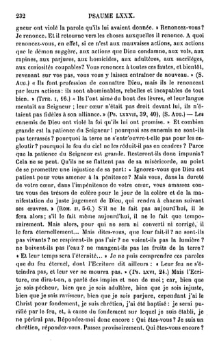 232                               PSAUME       LXXX.

gneur ont violé la parole qu'ils lui avaient donnée. » Renoncez-vous?
Je renonce. E t il retourne vers les choses auxquelles il renonce. A quoi
renoncez-vous, en effet, si ce n'est aux mauvaises aclions, aux actions
que le démon suggère, aux actions que Dieu condamne, aux vols, aux
rapines, aux parjures, aux homicides, aux adultères, aux sacrilèges,
aux curiosités coupables? Vous renoncez à toutes ces fautes, et bientôt,
revenant sur vos pas, vous vous y laissez entraîner de nouveau. » (S.
A U G . ) « Us font profession de connaître Dieu, mais ils le renoncent
par leurs actions: ils sont abominables, rebelles et incapables de tout
bien. » ( T I T R . I , 1 6 . ) « Us l'ont aimé du bout des lèvres, et leur langue
mentait au Seigneur ; leur cœur n'était pas droit devant lui, ils n'é-
taient pas fidèles à son alliance. » (Ps. L X X V I I , 3 9 , 4 0 ) , (S. A U G . ) — Les
ennemis de Dieu ont violé la foi qu'ils lui ont promise. » Et combien
grande est la patience du Seigneur 1 pourquoi ses ennemis ne sont-ils
pas terrassés? pourquoi la terre ne s'entr'ouvre-t-elle pas pour les en-
gloutir? pourquoi le feu du ciel ne les réduit-il pas en cendres ? Parce
que la patience du Seigneur est grande. Resteront-ils donc impunis?
Cela ne se peut. Qu'ils ne se flattent pas de sa miséricorde, au point
de se promettre une injustice de sa p a r t : « Ignorez-vous que Dieu est
patient pour vous amener à la pénitence? Mais vous, dans la dureté
de votre cœur, dans l'impénitence de votre cœur, vous amassez con-
tre vous des trésors de colère pour le j o u r de la colère et de la ma-
nifestation du juste jugement de Dieu, qui rendra à chacun suivant
ses œuvres. » ( R O M . I I , 5 - 6 . ) S'il ne le fait pas aujourd'hui, il le
fera a l o r s ; s'il le fait môme aujourd'hui, il ne le fait que tempo-
rairement. Mais alors, pour qui ne sera ni converti ni corrigé, il
le fera éternellement... Mais dites-vous, que leur fait-il ? ne sont-ils
pas vivants ? ne respirent-ils pas l'air ? ne voient-ils pas la lumière ?
ne boivent-ils pas l'eau ? ne mangent-ils pas les fruits de la terre ?
 « Et leur temps sera l'éternité... » Je ne puis comprendre ces paroles
que du feu éternel, dont l'Ecriture dit ailleurs : « Leur feu ne s'é-
teindra pas, et leur ver ne mourra pas. » ( P s . L X V I , 2 4 . ) Mais l'Ecri-
ture, me dira-t-on, a parlé des impies et non de moi ; car, bien que
j e sois pécheur, bien que j e sois adultère, bien que j e sois injuste,
bien que j e sois ravisseur, bien que j e sois parjure, cependant j ' a i le
Christ pour fondement, je suis chrétien, j ' a i été baptisé : j e serai pu-
rifié par le feu, et, à cause du fondement sur lequel j e suis établi, j e
ne périrai pas. Répondez-moi donc encore : Qui êtes-vous? Je suis un
chrétien, répondez-vous. Passez provisoirement. Qui êtes-vous encore ?
 