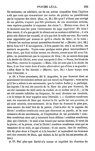 PSAUME      LXXX.                            233

Un ravisseur, un adultère, un de ces autres coupables dont l'Apôtre
a dit que ceux qui commettent ces sortes de péchés ne posséderont
pas le royaume des cieux. (GAL. IV, 2 1 . ) Eh quoi? n'étant pas corrigé
de ces péchés, n'ayant pas fait pénitence de ces mauvaises actions,
vous espérez posséder le royaume des cieux?... Mettez-vous donc à
ce moment sous les yeux l'avènement du juge supérieur. Eh bien 1
Dieu merci, il n'a pas gardé le silence sur sa sentence définitive , il n ' a
point mis dehors les accusés, et n'a pas tiré le voile sur eux. Il a voulu
nous apprendre par avance ce qu'il a résolu de faire; et le voici :
« Toutes les nations seront assemblées devant lui. » (MATHI. xxv, 3 2 . )
Qu'en fera-t-il ? Il les séparera ; il fera passer les uns à sa droite, les
autres à sa gauche. Voyez-vous quelque autre place intermédiaire?
Ceux donc, qui font ici-bas toutes ces choses, avons-nous dit avec l'A-
pôtre, ne posséderont pas le royaume de Dieu ; ils ne seront donc pas
à la droite du Christ, avec ceux auxquels il dira : t Venez, les bénis de
mon Père, recevez le royaume. » Mais, s'ils ne sont pas à la droite de
Dieu, il ne leur reste donc d'autre alternative que d'être à sa gauche :
i Allez dans le feu éternel. » (MATTII. xxv, 3 4 . ) « Leur temps sera
donc l'éternité. »
   fi. 1 6 . « Vous connaissez, dit S. Augustin, le pur froment dont se
nourrissent les ennemis mêmes qui ont menti au Seigneur ; vous savez
qu'il les a admis à ses sacrements, que le traître Judas y a participé.
Les ingrats ! ils ont été nourris de la fleur du plus pur froment, ils
ont été rassasiés du miel sorti du rocher, et ce rocher est J.-C. ; et ils
ont été ensuite infidèles au Seigneur, ils sont devenus ses ennemis,
« et le temps de leur supplice sera l'éternité. » — Combien nombreux
sont les ennemis de Dieu qui violent la foi qu'ils lui ont promise, et
qui sont nourris, non-seulement de la fleur du froment le plus pur,
mais encore du miel tiré de la pierre, c'est-à-dire de la sagesse du
Christ ! combien nombreux ceux que charment sa parole, et la con-
naissance de ses sacrements, et l'explication de ses paraboles 1 com-
bien nombreux ceux qui y trouvent leurs délices 1 combien nombreux
ceux qui s'écrient : le miel n'est fourni par aucun homme, il vient de
la pierre; et la pierre, c'est le Christ! combien nombreux ceux qui se
rassasient de ce miel, et qui s'écrient : Il est suave, rien de meilleur,
rien de plus doux à l'esprit et à la bouche 1 et cependant ces hommes
sont des ennemis de Dieu, qui violent la foi qu'ils lui ont promise. (S,
AUG.)


  fi. 1 7 . Nul plus que David n'a connu et exprimé les charmes du
 