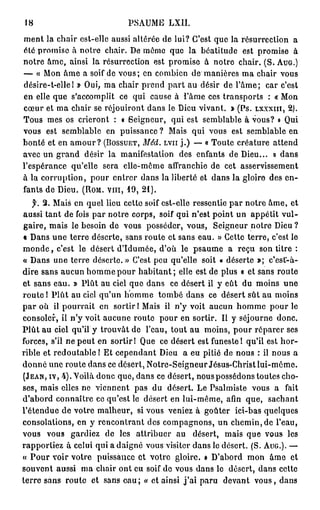 18                                         PSAUME            LXII.

m e n t la c h a i r est-elle aussi altérée de lui? C'est q u e la résurrection                                   a
été p r o m i s e à n o t r e chair. De m ê m e q u e la b é a t i t u d e est p r o m i s e                      à
n o t r e â m e , a i n s i l a r é s u r r e c t i o n e s t p r o m i s e à n o t r e c h a i r . ( S . AUG.)
— « M o n â m e a soif d e v o u s ; e n c o m b i e n d e m a n i è r e s m a c h a i r v o u s
désire-t-ellel » Oui, m a chair p r e n d p a r t au désir de l ' â m e ;                              c a r c'est
en elle q u e s'accomplit               ce q u i cause à l ' â m e ces t r a n s p o r t s             : « Mon
c œ u r e t m a c h a i r s e r é j o u i r o n t d a n s l e D i e u v i v a n t . » ( P s . LXXXIII, 2 ) .
T o u s m e s os crieront              : « Seigneur,          qui est semblable à vous? o Qui
vous est s e m b l a b l e         en p u i s s a n c e ?    Mais qui vous est semblable en
b o n t é e t e n a m o u r ? (BOSSUET, Méd.                LVII j . ) — « T o u t e c r é a t u r e       attend
avec un g r a n d         désir la manifestation                  des enfants de Dieu...                  » dans
l'espérance qu'elle              sera e l l e - m ê m e affranchie de cet                   asservissement
à la c o r r u p t i o n , p o u r e n t r e r d a n s la liberté et d a n s la gloire des e n -
f a n t s d e D i e u . (ROM. VIII, 1 9 , 2 1 ) .

    f.   2 . M a i s e n q u e l lieu c e t t e soif e s t - e l l e r e s s e n t i e p a r n o t r e â m e , e t
a u s s i t a n t d e fois p a r n o t r e c o r p s , s o i f q u i n ' e s t p o i n t u n a p p é t i t v u l -
g a i r e , m a i s le besoin de vous posséder, vous,                           S e i g n e u r n o t r e Dieu ?
« D a n s u n e t e r r e d é s e r t e , s a n s r o u t e e t s a n s e a u . » C e t t e t e r r e , c'est le
m o n d e , c'est le désert d ' I d u m é e , d'où                le p s a u m e       a reçu son titre :
« D a n s u n e t e r r e d é s e r t e . » C'est p e u q u ' e l l e soit « d é s e r t e »;             c'est-à-
d i r e sans a u c u n h o m m e p o u r h a b i t a n t ; elle est de plus « et sans r o u t e
et s a n s e a u . » P l û t au ciel q u e d a n s            c e d é s e r t il y e û t d u m o i n s        une
r o u t e 1 P l û t a u ciel q u ' u n h o m m e         t o m b é d a n s ce d é s e r t s û t a u m o i n s
p a r o ù il p o u r r a i t e n s o r t i r ! M a i s il n ' y v o i t a u c u n h o m m e p o u r l e
c o n s o l e r , il n ' y v o i t a u c u n e r o u t e p o u r e n s o r t i r . Il y s é j o u r n e     donc.
P l û t a u ciel qu'il y t r o u v â t d e l'eau, t o u t a u m o i n s , p o u r r é p a r e r ses
f o r c e s , s'il n e p e u t e n s o r t i r ! Q u e c e d é s e r t e s t f u n e s t e 1 q u ' i l e s t h o r -
rible et redoutable ! Et cependant Dieu                            a e u p i t i é d e n o u s : il n o u s a
d o n n e u n e r o u t e d a n s ce d é s e r t , N o t r e - S e i g n e u r Jésus-Christ l u i - m ô m e .
(JEAN, IV, 4 ) . Y o i l à d o n c q u e , d a n s c e d é s e r t , n o u s p o s s é d o n s t o u t e s c h o -
ses, m a i s elles ne v i e n n e n t          pas du        désert. Le Psalmiste vous a                       fait
d ' a b o r d c o n n a î t r e c e q u ' e s t le d é s e r t e n l u i - m ê m e , a f i n q u e ,    sachant
l ' é t e n d u e d e v o t r e m a l h e u r , si v o u s v e n i e z à g o û t e r     ici-bas quelques
consolations, en y rencontrant des c o m p a g n o n s , u n chemin, de l'eau,
vous      vous      gardiez       de     les   attribuer        au     désert,       mais que vous              les
r a p p o r t i e z à c e l u i q u i a d a i g n é v o u s v i s i t e r d a n s l e d é s e r t . ( S . AUG.). —
« P o u r voir votre           puissance et votre gloire. # D'abord                           mon       âme      et
s o u v o n t a u s s i m a c h a i r o n t e u soif d e v o u s d a n s l e d é s e r t , d a n s c e t t e
terre sans route et sans e a u ; « et ainsi j ' a i p a r u                         devant vous, dans
 