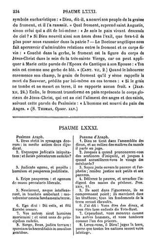 234                            PSAUME LXXXI.
symbole eucharistique: a Dieu, dit-il, a nourri son peuple de la graisse
 du froment, et il l'a rassasié. » Quel froment, reprend saint Augustin,
 sinon celui qui a dit de lui-môme : « Je suis le pain vivant descendu
 du ciel ? » Si Dieu nourrit ainsi nos âmes dans l'exil, que fera-t-il de
 plus pour nous rassasier dans la patrie ? — Le Docteur angélique nous
fait apercevoir d'admirables relations entre le froment et ce corps di-
vin : « Couché dans la gerbe, le froment est la figure du corps de
Jésus-Christ dans le sein de la très-sainte Vierge, car on peut appli-
quer à Marie cette parole de l'Epoux du Cantique à son Epouse : «Ton
sein est comme une gerbe de blé. • ( G A N T , V U , 2 . ) Quand le laboureur
ensemence son champ, le grain de froment qu'il y sème rappelle la
mort du Sauveur, prédite par lui-même en ces termes : « Si le grain
ne tombe et ne meurt en terre, il ne rapporte aucun fruit, t ( J E A N ,
X I I , 2 4 . ) Enfin, le froment transformé en pain représente le corps glo-
rieux de Jésus-Christ, qui est au ciel l'aliment des anges et des saints,
suivant cette parole du Psalmiste : « L'homme est nourri du pain de8
Anges. » ( S . T H O M A S , Opusc. X L V . )



                            PSAUME         LXXXI.

  Psalmus Asaph.                          Psaume d'Asaph.
  1. Deus stet.it in synagoga dco-        1. Dieu se tient dans l'assemblée des
rum : in medio autem deos diju-        dieux, et au milieu des maîtres du monde
dicat.                                 il parle en juge.
  2. Usquequo judicatis iniquita-         2. Jusques à quand prononcerez-vous
tem : et faciès peccatorum sumitis ?   des sentences d'iniquité, et jusques à
                                       quand accueillerez-vous le visage des
                                       méchants?
  3. Judicato egeno, et pupillo :         3. Soyez juste envers le pauvre et l'or-
humilem et pauperem justificate.       phelin ; rendez justice aux petits et aux
                                       pauvres.
  4. Eripe pauperem : et egenum           4. Délivrez le pauvre, et arrachez l'in-
do manu peccatoris lihcrato.           digont des mains du pécheur. Prov.
                                       xxiv, 11.
  b. Nescierunt, neque intellexe-         5. Ils sont dans l'ignorance, ils no
runt, in tenebris ambulant : mo-       comprennent point ; ils marchent dans
vebuntur omnia fundamentaterrre.       les ténèbres ; tous les fondements de la
                                       terre seront ébranlés.
  0. Ego dixi : Dii cstis, et filii       G. J'ai dit : Vous êtes des dieux, et
Excelsi onmcs.                         vous êtes tous enfants du Très-Haut.
  7. Vos autem sicut homines              7. Cependant, vous mourrez comme
moriemini : et sicut unus de prin-     les autres hommes, et vous tomberez
cipibus cadetis.                       comme l'un des princes.
  8. Surgo, Deus, judica tcrram :         8. Levez-vous, ô Dieu! jugez Ta terre,
quoniam tu hau'cditahis in omnibus     parce quo toutes les nations seront votro
gentibus.                              héritage.
 