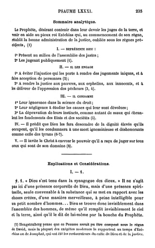 PSAUME LXXXI.                                   235

                           Sommaire analytique.
  Le Prophète, désirant contenir dans leur devoir les juges do la terre, et
venir en aide au pieux roi Ezôchias qui, au commencement de son règno,
rétablit la bonne administration do la justice, oubliée sous les règnes pré-
cédents, (i)
                             I.     —     REPRÉSENTE               DIEU   :


 1° Présent au milieu de l'assemblée des justes ;
 2° Les jugeant publiquement (1).
                                  II.     —       IL    LES    ENGAGE


   1° A éviter l'injustice qui les porte à rendre des jugements iniques, et à
faire acception de personnes (2) ;
  2° A rendre la justice aux pauvres, aux orphelins, aux innocents, et à,
les délivrer de l'oppression des pécheurs (3, 4).
                                   III.       —        IL   CONDAMNE


   1° Leur ignorance dans la science du droit ;
  2° Leur négligence à étudier les causes qui leur sont dévolues ;
  ,3° La dépravation do leurs instincts, comme autant do maux qui ébran-
lent les fondements des Etats et des sociétés (5).
  IV. — Il prédit que Dieu les fera descendre de la dignité élevée qu'ils
occupent, qu'il les condamnera a une mort ignominieuse et déshonorante
comme celle des tyrans (6-7).
  V. — Il invite le Christ à exercer le pouvoir qu'il a reçu de juger sur tous
ceux qui sont de son domaine (8).



                       Explications et Considérations.

                                                  I. -        1.

   f. 1 . « Dieu s'est tenu dans la synagogue des dieux. » Il ne s'agit
pas ici d'une présence corporelle de Dieu, mais d'une présence spiri-
tuelle, seule convenable à la substance qui se met en rapport avec les
choses créées, d'une manière merveilleuse, à peine intelligible pour
un petit nombre d ' h o m m e s . . . Dieu se trouve donc invisiblement dans
l'assemblée des hommes, de môme qu'il remplit invisiblement le ciel
et la terre, ainsi qu'il le dit de lui-même par la bouche du Prophète.

   (I) Ilengstenberg pense que ce Psaume ïmrait pn être composé sous le règne
do David, mais la plupart dos exégètes modernes le rapportent au temps d'Ezé-
rliias ou de Josaphat, qui ont été les restaurateurs du culte de Dieu cl «le la justice.
 