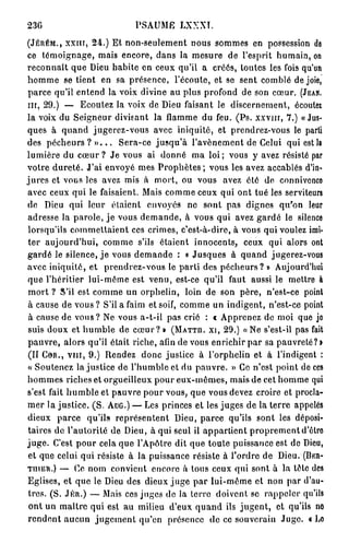 23G                         P S A U M E LXXXT.

(JÉRÉM., xxin, 24.) Et non-seulement nous sommes en possession de
ce témoignage, mais encore, dans la mesure de l'esprit humain, on
reconnaît que Dieu habite en ceux qu'il a créés, toutes les fois qu'un
homme se tient en sa présence, l'écoute, et se sent comblé de joie,
parce qu'il entend la voix divine au plus profond de son cœur. (JEAN.
m , 29.) — Ecoutez la voix de Dieu faisant le discernement, écoutez
la voix du Seigneur divisant la flamme du feu. (Ps. x x v m , 7.) «Jus-
ques à quand jugerez-vous avec iniquité, et prendrez-vous le parti
des pécheurs ? » . . . Sera-ce jusqu'à l'avènement de Celui qui est la
lumière du cœur ? Je vous ai donné ma loi ; vous y avez résisté par
votre dureté. J'ai envoyé mes P r o p h è t e s ; vous les avez accablés d'in-
jures et vous les avez mis à mort, ou vous avez été de connivence
avec ceux qui le faisaient. Mais comme ceux qui ont tué les serviteurs
de Dieu qui leur étaient envoyés no sont pas dignes qu'on leur
adresse la parole, je vous demande, à vous qui avez gardé le silence
lorsqu'ils commettaient ces crimes, c'est-à-dire, à vous qui voulez imi-
ter aujourd'hui, comme s'ils étaient innocents, ceux qui alors ont
gardé le silence, j e vous demande : « Jusques à quand jugerez-vous
avec iniquité, et prendrez-vous le parti des pécheurs? » Aujourd'hui
que l'héritier lui-môme est venu, est-ce qu'il faut aussi le mettre à
mort ? S'il est comme un orphelin, loin de son père, n'est-ce point
à cause de vous ? S'il a faim et soif, comme un indigent, n'est-ce point
à cause de vous? Ne vous a-t-il pas crié : « Apprenez de moi que jo
suis doux et humble de c œ u r ? » (MATTH. xi, 29.) «Ne s'est-il pas fait
pauvre, alors qu'il était riche, afin de vous enrichir par sa pauvrelé?i
(II COR., v i n , 9.) Rendez donc justice à l'orphelin et à l'indigent :
« Soutenez la justice de l'humble et du pauvre. » Ce n'est point de ces
hommes riches et orgueilleux pour eux-mêmes, mais de cet homme qui
s'est fait humble et pauvre pour vous, que vous devez croire et procla-
mer la justice. (S. AUG.) — Les princes et les juges de la terre appelés
dieux parce qu'ils représentent Dieu, parce qu'ils sont les déposi-
taires de l'autorité de Dieu, à qui seul il appartient proprement d'être
j u g e . C'est pour cela que l'Apôtre dit que toute puissance est de Dieu,
et que celui qui résiste à la puissance résiste à l'ordre de Dieu. (BER-
TIIIER.) — Ce nom convient encore à tous ceux qui sont à la tête des
Eglises, et que le Dieu des dieux juge par lui-même et non par d'au-
tres. (S. .1ER.) — Mais ces juges de la terre doivent se rappeler qu'ils
 ont un maître qui est au milieu d'eux quand ils jugent, et qu'ils no
rendent aucun jugement qu'en présence de ce souverain Juge. « Lo
 