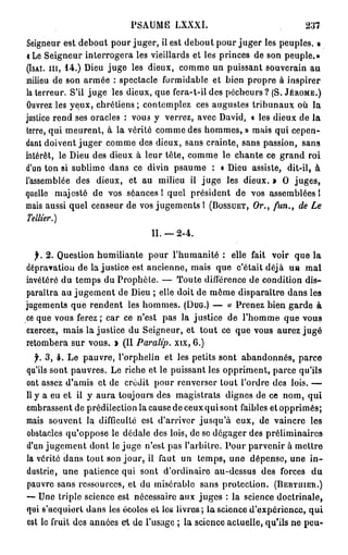 PSAUME LXXXI.                                   237

Seigneur est debout pour juger, il est debout pour juger les peuples. »
<Le Seigneur interrogera les vieillards et les princes de son peuple.»
( I S A I . m , 1 4 . ) Dieu juge les dieux, comme un puissant souverain au

milieu de son armée : spectacle formidable et bien propre à inspirer
la terreur. S'il juge les dieux, que fera-t-il des pécheurs ? (S. J É R Ô M E . )
Ouvrez les yeux, chrétiens ; contemplez ces augustes tribunaux où la
justice rend ses oracles : vous y verrez, avec David, « les dieux de la
terre, qui meurent, à la vérité comme des hommes, » mais qui cepen-
dant doivent juger comme des dieux, sans crainte, sans passion, sans
intérêt, le Dieu des dieux à leur tête, comme le chante ce grand roi
d'un ton si sublime dans ce divin psaume : « Dieu assiste, dit-il, à
l'assemblée des dieux, et au milieu il juge les dieux. » O juges,
quelle majesté de vos séances! quel président de vos assemblées I
mais aussi quel censeur de vos jugements I ( B O S S U E T , Or., fun., de Le
Tellier.)

                                  II. — 2 - 4 .

  f. 2 . Question humiliante pour l'humanité : elle fait voir que la
dépravation de la justice est ancienne, mais que c'était déjà un mal
invétéré du temps du Prophète. — Toute différence de condition dis-
paraîtra au jugement de Dieu ; elle doit de même disparaître dans les
jugements que rendent les hommes. (DUG.) — « Prenez bien garde à
ce que vous ferez; car ce n'est pas la justice de l'homme que vous
exercez, mais la justice du Seigneur, et tout ce que vous aurez jugé
retombera sur vous. > (II Paralip. xix, 6 . )
   f. 3 , 4 . Le pauvre, l'orphelin et les petits sont abandonnés, parce
qu'ils sont pauvres. Le riche et le puissant les oppriment, parce qu'ils
ont assez d'amis et de crédit pour renverser tout l'ordre des lois. —
Il y a eu et il y aura toujours des magistrats dignes de ce nom, qui
embrassent de prédilection la cause de ceux qui sont faibles et opprimés;
mais souvent la difficulté est d'arriver jusqu'à eux, de vaincre les
obstacles qu'oppose le dédale des lois, de se dégager des préliminaires
d'un jugement dont le juge n'est pas l'arbitre. Pour parvenir à mettre
la vérité dans tout son jour, il faut un temps, une dépense, une i n -
dustrie, une patience qui sont d'ordinaire au-dessus des forces du
pauvre sans ressources, et du misérable sans protection. ( B E R T U I E R . )
— Une triple science est nécessaire aux juges : la science doctrinale,
qui s'aequiert 4 a n s les écoles e t les livres; la science d'expérience, q u i
est le fruit des années et de l'usage ; la science actuelle, qu'ils ne peu-
 