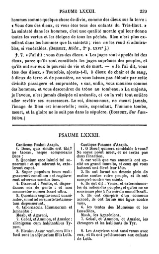 PSAUME LXXXII.                                  239
hommes comme quelque chose de divin, comme des dieux sur la terre :
« Vous êtes des dieux, et vous êtes tous des enfants du Très-Haut. »
La sainteté dans les hommes, c'est une qualité morale qui leur donne
toutes les vertus et les éloigne de tous les péchés. Rien n'est plus e x -
cellent dans les hommes que la sainteté ; rien ne les rend si admira-
bles, si vénérables. ( B O S S U E T , Médit., 2° p. L X V I j . )
                                                      0




   f. 7 . « J'ai dit : vous êtes des dieux. » Les juges sont appelés ici des
dieux, parce qu'ils sont constitués les juges suprêmes des peuples, et
qu'ils ont sur eux le pouvoir de vie et de mort. — « J e l'ai dit, vous
êtes des dieux. » Toutefois, ajoute-t-il, ô dieux de chair et de sang,
ô dieux de terre et de poussière, ne vous laissez pas éblouir par cette
divinité passagère et empruntée, « car, enfin, vous mourrez comme
des hommes, et vous descendrez du trône au tombeau. » La majesté,
je l'avoue, n'est jamais dissipée ni anéantie, et on la voit tout entière
aller revêtir ses successeurs. Le roi, disons-nous, ne meurt j a m a i s ,
l'image de Dieu est immortelle; mais, cependant, l'homme tombe,
meurt, et la gloire ne le suit pas dans le sépulcre. ( B O S S U E T , Sur t'am-
bition.)




                            PSAUME LXXXII.

  Canticum Psalmi Asaph.                   Cantique-Psaume d'Asaph.
  1. Dous, quis similis erit tibi?         1. O Dieul qui sera semblable à vous?
no taceas, neque compescaris            No soyez point muet, et ne restez pas
Deus :                                  dans l'inaction,
  2. Quoniam ecce inimici tui so-          2. car voilà que vos ennemis ont ex-
nuerunt : et qui oderunt te, extu-      cité un grand tumulte, et ceux qui vous
lerunt caput.                           haïssent ont élevé leur tête.
  3. Super populum tuum mali-              3. Us ont formé un dessein plein do
gnaverunt consilium : et cogitave-      malice contre votre peuple, et ils ont
runt adversus senctos tuos.             conspiré contre vos saints.
   4. Dixerunt : Venite, et disper-        4. Ils ont dit : Venez, et exterminons-
damus eos de gente : et non             les du milieu des peuples; et qu'on no so
memorctur nomen Israël ultra.           souvienne plus à l'avenir du nom d'Israël.
   5. Quoniam cogitaverunt unani-          i>. Us ont conspiré d'un commun
miter, simul adversumtetestamen-        accord, ils ont formé uno ligue contre
tum disposuerunt,                       vous,
   6. tabernacula Idumœorum et             0. les tentes des Iduméens ot les
Ismaelitœ :                             Ismaélites,
   Moab, et Agareni,                       Moab, les Agarôniens,
   7. Gobai, et Ammon, et Amalcc :         7. Gobai, et Ammon, et Amalec, les
alienigenaî cum habitantibus Ty-        étrangers et les habitants de Tyr.
rum.
   8. Etcnim Assur venitcum illis:        8. Les Assyriens sont aussi venus avec
facti sunt in adjutorium filiis Lolh.   eux, et ils ont prêté secours aux enfants
                                        de Lolh.
 