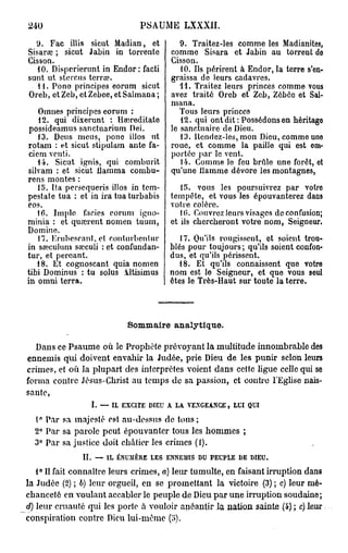 240                                         PSAUME LXXXII.
  9. Fac illis sicut Madian, et                                9. Traitez-les comme les Madianites,
Sisarœ ; sicut Jabin in torrente                            comme Sisara et Jabin au torrent do
Cisson.                                                     Cisson.
   10. Dispcrierunt in Endor: facti                            10. Ils périrent à Endor, la terre s'en-
sunt ut stercus tcrrœ.                                      graissa de leurs cadavres.
   41. Pone principes eorum sicut                              14. Traitez leurs princes comme vous
Oreb, et Zeb, etZebee, et Salmana ;                         avez traité Oreb et Zeb, Zébée et Sal-
                                                            mana.
    Omnes principes eorum :                                    Tous leurs princes
    12. qui dixerunt : Haireditate                             12. qui ont dit: Possédons en héritage
 possideamus sanctuarium Dei.                               le sanctuaire de Dieu.
    13. Deus meus, pone illos ut                               13. Rendez-les, mon Dieu, comme uno
rotam : et sicut stipulam ante fa-                          roue, et comme la paille qui est em-
 ciem venti.                                                portée par lo vent.
    14. Sicut ignis, qui comburit                              14. Comme le feu brûle une forêt, ot
silvam : et sicut llamma combu-                             qu'une llamme dévore les montagnes,
rens montes :
    15. Ita persequeris illos in tem-                          15. vous les poursuivrez par votro
pestate tua : et in ira tua turbabis                        tempête, et vous les épouvanterez dans
eos.                                                        votre colère.
    16. Impie faciès eorum igno-                               10. Couvrez leurs visages de confusion;
minia : et quajrent nomen tuum,                             et ils chercheront votre nom, Seigneur.
Domine.
    17. Erubescant. et conturbentur                         17. Qu'ils rougissent, et soient trou-
in sœculum sœculi : et confundan-                        blés pour toujours; qu'ils soient confon-
tur, et pereant.                                         dus, et qu'ils périssent.
   18. Et cognoscant quia nomen                             18. Et qu'ils connaissent que votre
tibi Dominus : tu solus iltisimus                        nom est le Seigneur, et que vous seul
in omni terra.                                           êtes le Très-Haut sur toute la terre.




                                         Sommaire analytique.

   Dans ce Psaume où le Prophète prévoyant la multitude innombrable des
ennemis qui doivent envahir la Judée, prie Dieu de les punir selon leurs
crimes, et où la plupart des interprètes voient dans cette ligue celle qui se
forma contre Jésus-Christ au temps de sa passion, et contre l'Eglise nais-
sante,
                     I.       —    IL   EXCITE   DIEU   A    LA   VENGEANCE,   LUI     QUI


  1° Par sa majesté est au-dessus de tous;
  2° Par sa parole peut épouvanter tous les hommes ;
  3° Par sa justice doit châtier les crimes (1).
               II.        —       IL   ENCHÈRE   LES    ENNEMIS     DU   PEUPLE   DE   DIEU.


   1° Il fait connaître leurs crimes, a) leur tumulte, en faisant irruption dans
la Judée (2) ; b) leur orgueil, en se promettant la victoire (3) ; c) leur mé-
chanceté en voulant accabler le peuple de Dieu par une irruption soudaine;
d) leur cruauté qui les porte à vouloir anéantir la nation sainte (4) ; c)leur
conspiration contre Dieu lui-même (o).
 