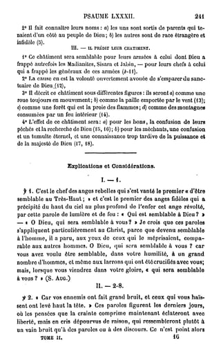 PSAUME LXXXII.                           241

  2° Il fait connaître leurs noms : a) les uns sont sortis de parents qui te-
naient d'un côté au peuple de Dieu ; b) les autres sont de race étrangère et
infidèle (5).
                      III.   —    IL PRÉDIT   LEUR   CHATIMENT.


   1° Ce châtiment sera semblable pour leurs armées à celui dont Dieu a
frappé autrefois les Madianitcs, Sisara et Jabin, — pour leurs chefs à celui
qui a frappé les généraux de ces armées (0-11).
   2° La cause en est la volonté ouvertement avouée de s'emparer du sanc-
tuaire de Dieu,( 12),
   3° Il décrit ce châtiment sous différentes figures : ils seront a) comme uno
roue toujours en mouvement; b) comme la paille emportée par le vent (13);
c) comme une forêt qui est la proie des flammes ; d) comme des montagnes
consumées par un feu intérieur (14).
   4° L'effet de ce châtiment sera : a) pour les bons, la confusion de leurs
péchés et la recherche de Dieu (1 î>, 1 C) ; 6) pour les méchants, une confusion
et un tumulte éternel, et une connaissance trop tardive de la puissance et
de la majesté de Dieu (17, 18).



                     Explications et Considérations.

                                       I. — 4 .
   f 1 . C'est le chef des anges rebelles qui s'est vanté le premier « d'être
semblable au Très-Haut ; » et c'est le premier des anges fidèles qui a
précipité du h a u t du ciel au plus profond de Penfer cet ange révolté,
par cette parole de lumière et de feu : « Qui est semblable à Dieu? »
— « O Dieu, qui sera semblable à vous? » Je crois que ces paroles
s'appliquent particulièrement au Christ, parce que devenu semblable
à l'homme, il a paru, aux yeux de ceux qui le méprisaient, compa-
rable aux autres hommes. O Dieu, qui sera semblable à vous ? car
vous avez voulu être semblable, dans votre humilité, à un grand
nombre d'hommes, et même aux larrons qui ont été crucifiés avec vous;
mais, lorsque vous viendrez dans votre gloire, « qui sera semblable
à vous ? » (S. A U G . )
                                  II. — 2 - 8 .
   fi 2 . « Car vos ennemis ont fait grand bruit, et ceux qui vous haïs-
sent ont levé h a u t la tête. » Ces paroles figurent les derniers jours,
où les pensées que la crainte comprime maintenant éclateront avec
liberté, mais en cris dépourvus de raison, qui ressembleront plutôt à
un vain bruit qu'à des paroles ou à des discours. Ce n'est point alors
            TOME II.                                         10
 