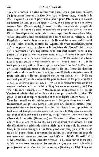 242                            PSAUME LXXXII.
 que commencera la haine contre vous ; mais ceux qui vous haïssent
 de longtemps lèveront la tète. Non pas : « leurs têtes, » mais « la
 tête, > quand ils seront parvenus à avoir pour tête celui qui s'élève
 au-dessus de tout ce qu'on appelle Dieu, et de tout ce que l'on adore
 comme Dieu. ( T H E S S . I I , 4 , ) (S. A U G . ) — Ces ennemis du peuple de
 Dieu sont la figure de tous les ennemis du peuple de Dieu et de son
 Christ, hérétiques ou impies, de tous ceux qui dans le cours des siècles,
 se sont déclarés d'une manière ou de l'autre contre la religion, et le
 Prophète a tracé ici leur caractère : 1 ° Us sont les ennemis de Dieu et
 de son Christ, et sont, comme dit l'Apôtre, de vrais antechrists, parce
 qu'ils s'opposent aux paroles et à la doctrine de Jésus-Christ, parce
 qu'ils entraînent dans l'apostasie ceux qui sont faibles dans la foi,
 parce qu'ils poursuivent constamment ceux qui restent fermes dans
 leurs croyances : « Ce sont vos ennemis. » — 2 ° Us excitent des trou-
 bles dans les Etats : « Vos ennemis ont fait grand bruit. » — 3 ° Ils
 sont pleins d'orgueil : « Et ceux qui vous haïssent ont levé la tête. » —
 4 ° Ils sont pleins de ruses et de malices: « Us ont formé des desseins
 pleins de malices contre votre peuple. » — 5° Ils détruisent et ruinent
 toute sainteté : « Us ont conspiré contre vos saints. > — 6° Ils ne
 reculent pas devant les mesures les plus barbares et les plus cruelles :
 « Venez, exterminons-les, etc. » — 7 ° Us voudraient détruire jusqu'au
 souvenir même de la vraie foi : « Et qu'on ne se souvienne plus à l'a-
 venir du nom d'Israël. » — 8° Malgré leurs nombreuses divisions, ils
's'unissent admirablement et forment un corps redoutable contre l'E-
 glise : « Us ont conspiré ensemble et se sont ligués contre vous. » —
 Tous les caractères de méchanceté sont désignés dans ces versets :
 îrémissement ou jalousie secrète, complots artificieux et malins, pen-
 sées réfléchies sur les moyens de nuire, hardiesse à entreprendre, et
 tout ceci est imaginé contre ceux qui servent le Seigneur en secret,
 qui sont cachés aux yeux du monde, et qui passent leur vie dans le
 silence de la retraite. ( B E R T I U E R . ) — Diverses manières de conspirer
 contre Dieu et contre ses saints, ou avec h a u t e u r et insolence, ou par
 des déguisements pleins de malice. Mais quelle que soit la conspira-
 tion, il est très-avantageux que Dieu y soit compris, puisque la haine
 qu'on lui porte, dans la personne des saints, est pour eux un gage de
 son amour et de son secours. — Les Juifs ont dit de Jésus-Christ :
 « Exterminons-le de la terre des vivants ; » et c'est par sa mort qu'il
 a fait revivre tous les morts. l i s a n t d i t : * Que son n o m soit effacé
 p o u r jamais de la mémoire des hommes, » ( J É R É M . , X I , 1 9 , ) et ce nom
 