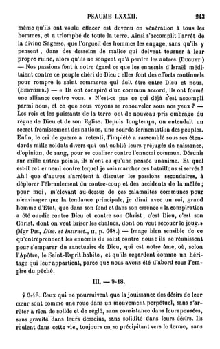 PSAUME LXXXII.                                243

 même qu'ils ont voulu effacer est devenu en vénération à tous les
 hommes, et a triomphé de toute la terre. Ainsi s'accomplit l'arrêt de
 la divine Sagesse, que l'orgueil des hommes les engage, sans qu'ils y
 p e n s e n t , dans des desseins de malice qui doivent tourner à leur
 propre ruine, alors qu'ils ne songent qu'à perdre les autres. ( D U G U E T . )
 — Nos passions font à notre égard ce que les ennemis d'Israël médi-
 taient contre ce peuple chéri de Dieu : elles font des efforts continuels
 pour rompre le saint commerce qui doit être entre Dieu et nous.
 ( b e r t n i e r . ) — « Us ont conspiré d'un commun accord, ils ont formé
 une alliance contre vous. » N'est-ce pas ce qui déjà s'est accompli
 parmi nous, et ce que nous voyons se renouveler sous nos y e u x ? —
 Les rois et les puissants de la terre ont de nouveau pris ombrage d u
 règne de Dieu et de son Eglise. Depuis longtemps, on entendait u n
 secret frémissement des nations, une sourde fermentation des peuples.
Enfin, le cri de guerre a retenti, l'impiété a rassemblé sous ses é t e n -
 dards mille soldats divers qui ont oublié leurs préjugés de naissance,
d'opinion, de sang, pour se coaliser contre l'ennemi commun. Désunis
sur mille autres points, ils n'ont eu qu'une pensée unanime. Et quel
est-il cet ennemi contre lequel je vois marcher ces bataillons si serrés ?
Ah ! que d'autres s'arrêtent à discuter les passions secondaires, à
déplorer l'ébranlement du contre-coup et des accidents de la mêlée ;
pour m o i , m'élevant au-dessus de ces calamnités communes p o u r
n'envisager que la tendance principale, j e dirai avec un roi, g r a n d
homme d'Etat, que dans son fond et dans son essence « la conspiration
a été ourdie contre Dieu et contre son Christ; c'est Dieu, c'est son
Christ, dont on veut briser les chaînes, dont on veut secouer le joug.»
(Mgr P I E , Disc, et Jnslruct., 1 1 , p . G68.) — Image bien sensible de ce
qu'entreprennent les ennemis du salut contre nous : ils se réunissent
pour s'emparer du sanctuaire de Dieu, qui est notre àme, où, selon
l'Apôtre, le Saint-Esprit h a b i t e , et qu'ils regardent comme un h é r i -
tage qui leur appartient, parce que nous avons été d'abord sous l'em-
pire du péché.

                                m . — 9-18.

  f 9-18. Ceux qui ne poursuivent que la jouissance des désirs de leur
cœur sont comme une roue dans un mouvement perpétuel, sans s'ar-
rêter à rien de solide et de réglé, sans consistance dans leurs pensées,
sans gravité dans leurs desseins, sans solidité dans leurs désirs. Ils
roulent dans cette vie, toujours en se précipitant vers le terme, sans
 