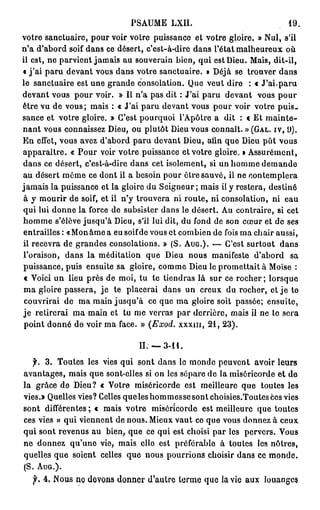 PSAUME LXII.                                                          19.

v o t r e s a n c t u a i r e , p o u r v o i r v o t r e p u i s s a n c e e t v o t r e g l o i r e . » N u l , s'il
n'a d'abord soif d a n s ce désert, c'est-à-dire d a n s l'état m a l h e u r e u x o ù
il e s t , n e p a r v i e n t j a m a i s a u s o u v e r a i n b i e n , q u i e s t D i e u . M a i s , d i t - i l ,
« j'ai paru devant vous dans votre sanctuaire. » Déjà se trouver dans
le sanctuaire est une grande consolation. Que veut dire                                             : € J'ai.paru
d e v a n t v o u s p o u r v o i r . » Il n'a p a s d i t : J ' a i p a r u d e v a n t               vous pour
ê t r e v u d e v o u s ; m a i s : « J'ai p a r u d e v a n t v o u s p o u r v o i r v o t r e p u i s -
s a n c e e t v o t r e g l o i r e . » C'est p o u r q u o i l ' A p ô t r e a d i t : c E t m a i n t e -
n a n t v o u s c o n n a i s s e z D i e u , o u p l u t ô t D i e u v o u s c o n n a î t . » (GAL. IV, 9 ) .
E n e f f e t , v o u s a v e z d ' a b o r d p a r u d e v a n t D i e u , afin q u e D i e u p û t v o u s
apparaître. « P o u r voir v o t r e puissance et votre gloire. » A s s u r é m e n t ,
d a n s c e d é s e r t , c ' e s t - à - d i r e d a n s c e t i s o l e m e n t , si u n h o m m e d e m a n d e
a u d é s e r t m ê m e c e d o n t il a b e s o i n p o u r ê t r e s a u v é , i l n e c o n t e m p l e r a
j a m a i s l a p u i s s a n c e e t l a g l o i r e d u S e i g n e u r ; m a i s il y r e s t e r a , d e s t i n é
à y m o u r i r d e soif, e t i l n ' y t r o u v e r a n i r o u t e , n i c o n s o l a t i o n , n i             eau
q u i l u i d o n n e l a f o r c e d e s u b s i s t e r d a n s l e d é s e r t . A u c o n t r a i r e , si c e t
h o m m e s ' é l è v e j u s q u ' à D i e u , s'il l u i d i t , d u f o n d d e s o n c œ u r e t d e s e s
entrailles : « M o n â m e a eu soif de vous et c o m b i e n de fois m a c h a i r aussi,
i l r e c e v r a d e g r a n d e s c o n s o l a t i o n s . » ( S . AUG.). — C'est s u r t o u t                dans
l'oraison, dans la méditation que Dieu nous manifeste d'abord                                                         sa
puissance, puis ensuite sa gloire, c o m m e D i e u le promettait à Moïse :
c Voici un lieu près de moi, tu te tiendras là sur ce r o c h e r ; lorsque
m a gloire passera, je                  te placerai dans u n creux du rocher, et j e te
couvrirai d e m a main jusqu'à ce que m a gloire soit passée; ensuite,
j e r e t i r e r a i m a m a i n e t t u m e v e r r a s p a r d e r r i è r e , m a i s il n e te s e r a
p o i n t d o n n é d e v o i r m a f a c e . » {Exod.              x x x m , 21, 23).


                                                   I I . — 3-11.

    f.    3 . T o u t e s les vies qui sont dans le m o n d e p e u v e n t avoir leurs
a v a n t a g e s , m a i s q u e s o n t - e l l e s si o n l e s s é p a r e d e l a m i s é r i c o r d e e t d e
la grâce de Dieu? « Votre miséricorde est meilleure que toutes les
v i e s . » Q u e l l e s v i e s ? Celles q u e l e s h o m m e s s e s o n t c h o i s i e s . T o u t e s c e s v i e s
sont différentes ; « mais votre                         miséricorde est meilleure que toutes
ces vies » qui viennent de nous. Mieux v a u t ce que vous donnez à c e u x
qui sont revenus a u bien, que ce qui est choisi par les pervers. Vous
n e d o n n e z q u ' u n e v i e , m a i s e l l e e s t p r é f é r a b l o à t o u t e s les n ô t r e s ,
quelles q u e soient celles q u e nous pourrions choisir dans ce m o n d e .
( S . AUG.).
    f. 4 . N o u s n e d e v o n s d o n n e r d ' a u t r e t e r m e q u e la v i e a u x                louanges
 