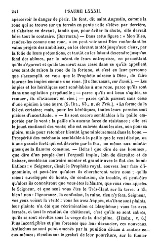 244                            PSAUME LXXXII.
apercevoir le danger de périr. Us font, dit saint Augustin, comme la
roue qui se trouve sur un terrain en p e n t e : elle s'élève par derrière,
et s'abaisse en d e v a n t , tandis que, pour éviter la chute, elle devrait
faire tout le contraire. ( B E R T I H E R . ) — Dans celte figure : « Mon Dieu,
rendez-les comme une roue, » on peut voir aussi Dieu confondant les
vains projets des ambitieux, en les élevant tantôt jusqu'aux cieux, par
la folie de leurs prétentions, et tantôt en les faisant descendre jusqu'au
fond des abîmes, par le néant de leurs entreprises, en permettant
qu'ils s'égarent et qu'ils tournent sans cesse dans ce qu'ils appellent
avec tant de raison la roue de la fortune, et c'est en leur personne
que s'accomplit ce vœu que le Prophète adresse à Dieu , de faire
tourner les impies comme une roue. ( D E B O U L O G N E , sur l'amb.). — Les
impies et les hérétiques sont semblables à une roue, parce qu'ils sont
dans une agitation perpétuelle ; — parce qu'ils ont beau s'agiter, se
r e m u e r , ils n'avancent en rien ; — parce qu'ils passent sans cesse
d'une opinion à une autre. (S. I I I L . , lib., n, de Trin.). « La forme de la
foi est certaine; mais, pour les hérétiques, toutes leurs pensées sont
pleines d'incertitude. » — Us sont encore semblables â la paille em-
portée par le vent : la paille n'a aucune force de résistance ; elle est
le jouet continuel des vents; elle est enlevée dans les airs, non pour sa
gloire, mais pour retomber bientôt ignominieusement dans la boue.—
Prospérité des méchants semblable à la paille que le vent dissipe, ou
à une grande forêt qui est dévorée par le feu , ou même aux monta-
gnes que la flamme consume. — Hélas ! que dire de ces hommes ,
que dire d'un peuple dont l'orgueil i m p i e , loin de décroître et de
baisser, semble au contraire monter et grandir avec le flot des humi-
liations : « Seigneur, disait le Prophète royal, couvrez leur face d'i-
gnominie, et peut-être qu'alors ils chercheront votre nom ; qu'ils
soient enveloppés de honle, de confusion, de trouble, et peut-être
qu'alors ils connaîtront que vous êtes le Maître, que vous vous appelez
le Seigneur, et que seul vous êtes le Très-Haut sur la terre. » Eh
bien ! non : l'ignorance, la confusion, la ruine, rien n'y fera. Seigneur,
vos yeux voient la vérité : vous les avez frappés, cts'ils se sont plaints,
leur plainte n'a été que récrimination et blasphème ; vous les avez
écrasés, et tout le résultat du châtiment, c'est qu'ils se sont cabrés,
qu'ils se sont révoltés sous la verge de la discipline. ( J É R É M . , V , G.)
Plus incorrigibles et plus forcenés que leur devancier, ces nouveaux
Antiochus ne sont point amenés par la punition divine à rentrer e n
eux-mêmes; étendus sur le grabat de leur pourriture, sur le fumier
 