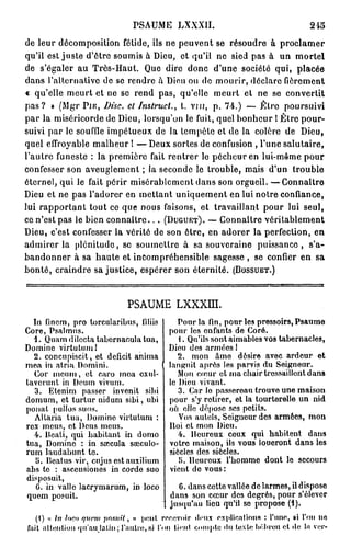 PSAUME LXXXII.                                           245

de leur décomposition fétide, ils ne peuvent se résoudre à proclamer
qu'il est juste d'être soumis à Dieu, et qu'il ne sied pas à un mortel
de s'égaler au Très-Haut. Que dire donc d'une société qui, placée
dans l'alternative de se rendre à Dieu ou de mourir, déclare fièrement
« qu'elle meurt et ne se rend pas, qu'elle meurt et ne se convertit
p a s ? » (Mgr P I E , Disc, cl Instruct., t. vin, p. 74.) — lîltre poursuivi
par la miséricorde de Dieu, lorsqu'on le fuit, quel bonheur ! Être pour-
suivi par le souffle impétueux de la tempête et de la colère de Dieu,
quel effroyable malheur ! — D e u x sortes de confusion , l'une salutaire,
l'autre funeste : la première fait rentrer le pécheur en lui-même pour
confesser son aveuglement ; la seconde le trouble, mais d'un trouble
éternel, qui le fait périr misérablement dans son orgueil. —Connaître
Dieu et ne pas l'adorer en mettant uniquement en lui notre confiance,
lui rapportant tout ce que nous faisons, et travaillant pour lui seul,
ce n'est pas le bien connaître.. . ( D U G U E T ) . — Connaître véritablement
Dieu, c'est confesser la vérité de son être, en adorer la perfection, en
admirer la plénitude, se soumettre à sa souveraine puissance, s'a-
bandonner à sa haute et incompréhensible sagesse , se confier en sa
bonté, craindre sa justice, espérer son éternité. ( B O S S U E T . )


                                PSAUME LXXXLÏÏ.
  In finem, pro torcularibus, filiis            Pour la fin, pour les pressoirs, Psaume
Core, Psalmus.                               pour les enfants de Coré.
  1. Quam dilecta tabornacula tua,              . Qu'ils sont aimables vos tabernacles,
Domine virtutum!                             Dieu des armées !
  2. concupiscit, et déficit anima              2. mon âme désire avec ardeur et
mea in atria Domini.                         languit après les parvis du Seigneur.
  Cor meum, et caro mea cxul-                   Mon cœur et ma chair tressaillent dans
taverunt in Deum vivum.                      le Dieu vivant.
  3. Etenim passer invenit sibi                 3. Car lo passereau trouve une maison
domum, et turtur nidum sibi, ubi             pour s'y retirer, et la tourterelle un nid
ponat pullos suos.                           on elle dépose ses petits.
  Altaria tua, Domine virtutum :                Vos autels, Seigneur dos armées, mon
rex meus, ot Deus meus.                      Itoi et mon Dieu.
  4. Bcati, qui habitant in domo                4. Heureux ceux qui habitent dans
tua, Domino : in soccula saîculo-            votre maison, ils vous loueront dans les
rum laudabunt te.                            siècles des siècles.
   5. Beatus vir, cujus est auxilium            5. lleuroux l'homme dont le secours
abs te : asceusiones in corde suo            vient do vous:
disposuit,
   6. in valle lacrymarum, in loco              G. dans cette vallée de larmes, il dispose
quem posuit.                                  dans son cœur dos degrés, pour s'élever
                                              jusqu'au lieu qu'il se propose (1).
   (1) « In loco qvcm pourrit, » peut recevoir deux explications : l'une, si fou ne
fait attention q u ' a u j a t i n ; l'autre, si l'on tient compte du texte hébreu et de l*i ver-
 