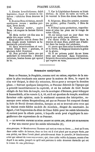 24G                                 PSAUME LXXXIII.
   7. Etenim bcnedictioncm dabit                7. Car le Législateur donnera sa béné-
legislator. ibunt do virtntc in vir-         diction; ils iront de vertu en vertu, et
tutem : videbitur Deus deorum in             ils verront le Dieu des dieux dans Sion.
Sion.
   8. Domine Deus virtutam, exaudi             8. Seigneur, Dieu des armées, exaucez
orationcm meam : auribus pcr-               ma prière ; prêtez l'oreille, ô Dieu de
cipe, Deus Jacob.                           Jacob !
    9. Protector noster, aspice                9. O Dieu! notre protecteur, regardez-
Deus : et respice in faciem Cbristi         nous et jetez les yeux sur le visage de
tui :                                       votre Christ,
   10. Quia melior est dies una in             40. car mieux vaut un jour dans vos
atriis tuis super millia.                   parvis que mille jours ailleurs.
   Elegi abjectus esse in domo Dei            J'ai choisi d'être le dernier dans la
mei, magis quam babitare in ta-             maison de mon Dieu, plutôt que d'habi-
bernacubs peccatorum.                       ter dans les tentes des pécheurs,
   41. Quia misericordiam et veri-             41. parce que Dieu aime la miséricorde
tatem diligit Deus : gratiam, et            et la vérité, le Seigneur donnera la grâce
gloriam d.ibit Dominus.                     et la gloire.
   42. Non privabit bonis eos qui              12. Il ne privera point de ses biens
ambulant in innocentia : Domine             ceux qui marchent dans l'innocence.
virtutum, beatus homo qui spcrat            Seigneur des armées,hcureux est l'homme
in te.                                      qui espère en vous.



                                 Sommaire analytique.
   Dans ce Psaume, le Prophète, comme ravi en extase, exprime de la ma-
nière la plus touchante son amour pour la maison de Dieu, le regret de
s'en voir éloigné, le désir d'y retourner, fût-ce pour y occuper la dernière
place. — Suivant quelques interprètes, ce Psaume daterait de l'époque qui
a précédé immédiatement la captivité, et où les enfants do Corô furent
obligés de fuir loin du temple, vers la montagne d'Hermon, pour échapper
à Sennachérib, et les versets 3, 4, 10, où il est question du temple, semblent
favoriser cette opinion ; mais le sentiment commun des interprètes, re-
marque avec raison Hcngstenberg, est que ce Psaume fut composé durant
la fuite de David devant Absalon, lorsque ce roi se trouvait avec ceux qui
lui étaient restés fidèles au-delà du Jourdain, éloigné du sanctuaire. Au
figuré, c'est l'expression du désir de l'âme fidèle pour les saints tabernacles
et surtout pour la céleste patrie, à laquelle seule peut s'appliquer la ma-
gnificence des expressions de ce Psaume.
I.   —   LE   PROPI1ÈTE   EXPRIME LE DÉSIR ARDENT DE CETTE AME,   DÉSIR QUI SE   MANIFESTE

     1° Par son amour pour les saints tabernacles (1) ;
pion grecque. 1° Bienheureux l'homme qui met en vous sa force        , tant qu'il sera
dans cette vallée de larmes, dans ce lieu où il s'est placé par sa propre faute, par
son péché, car Dieu l'avait placé primitivement dans le paradis; 2° bienheureux
celui qui attend de vous son secours; qui, dans cette valléejh±ku*mc&,iuûuta=dUm
degré à un autre, jusqu'à ce qu'il soit parvenu à cette demeure éternelle qui est
le terme de son pèlerinage.
 