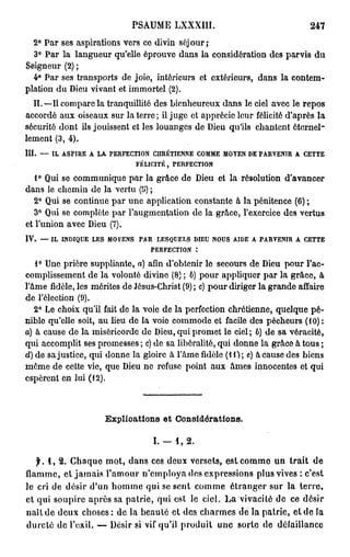 PSAUME LXXXIII.                                                 247
  2° Par ses aspirations vers ce divin sôj our ;
  3° Par la langueur qu'elle éprouve dans la considération des parvis du
Seigneur (2) ;
  4° Par ses transports de joie, intérieurs et extérieurs, dans la contem-
plation du Dieu vivant et immortel (2).
  II. —Il compare la tranquillité des bienheureux dans le ciel avec le repos
accordé aux oiseaux sur la terre; il juge et apprécie leur félicité d'après la
sécurité dont ils jouissent et les louanges de Dieu qu'ils chantent éternel-
lement (3, 4).
III.   —   IL   ASPIRE    A   LA   PERFECTION     CHRÉTIENNE       COMME   MOYEN DE PARVENIR        A   CETTE

                                            FÉLICITÉ,    PERFECTION


   1° Qui se communique par la grâce de Dieu et la résolution d'avancer
dans le chemin de la vertu (5) ;
  2° Qui se continue par une application constante à la pénitence (6) ;
   3° Qui se complète par l'augmentation de la grâce, l'exercice des vertus
et l'union avec Dieu (7).
IV.    —   IL   INDIQUE   LES      MOYENS   PAR    LESQUELS    DIEU    NOUS   AIDE   A   PARVENIR   A   CETTE

                                                  PERFECTION       :


   1° Une prière suppliante, a) afin d'obtenir le secours de Dieu pour l'ac-
complissement de la volonté divine (8) ; 6) pour appliquer par la grâce, à
l'âme fidèle, les mérites de Jésus-Christ (9) ; c) pour diriger la grande affaire
de l'élection (9).
   2° Le choix qu'il fait de la voie de la perfection chrétienne, quelque pé-
nible qu'elle soit, au lieu de la voie commode et facile des pécheurs (10) :
a) à cause de la miséricorde de Dieu, qui promet le ciel; 6) de sa véracité,
qui accomplit ses promesses ; c) de sa libéralité, qui donne la grâce à tous ;
d) de sa justice, qui donne la gloire à l'âme fidèle (10; c) à cause des biens
môme de cette vie, que Dieu ne refuse point aux âmes innocentes et qui
espèrent en lui (12).



                                   Explications et Considérations.

                                                  I. —   1,   2.

   f. 1 , 2. Chaque mot, dans ces deux versets, est comme un trait de
flamme, et jamais l'amour n'employa des expressions plus vives : c'est
le cri de désir d'un homme qui se sent comme étranger sur la terre,
et qui soupire après sa patrie, qui est le ciel. La vivacité de ce désir
naît de deux choses : de la beauté et des charmes d e l à patrie, et de la
dureté de l'exil. — Désir si vif qu'il produit une sorte de défaillance
 