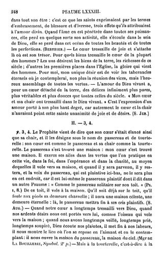 248                           PSAUME LXXXIII.
dans tout son être : c'est ce que les saints exprimaient par les termes
d'embrasement, de blessure et d'ivresse, trois effets qu'ils attribuaient
à l'amour divin. Quand l'âme en est pénétrée dans toutes ses puissan-
ces, elle perd en quelque sorte son activité, elle s'écoule dans le sein
de Dieu, elle se perd dans cet océan de toutes les beautés et de toutes
les perfections. ( B E R T I I I E R . ) — Le cœur tressaille de joie et s'attache
là où est son trésor. Pour quels biens tressaille le cœur de la plupart
des h o m m e s ? Les uns désirent les biens de la terre, les richesses de ce
siècle ; d'autres les premières places dans l'Eglise, la gloire qui vient
des hommes. Pour moi, mon unique désir est de voir les tabernacles
éternels où j e contemplerai, non plus la réunion des vices, mais l'heu-
reux assemblage de toutes les v e r t u s . — L'amour du Dieu vivant a,
pour un cœur détaché de la terre, des délices infiniment plus pures,
plus véritables et plus douces que toutes celles du siècle. « Mon cœur
et ma chair ont tressailli dans le Dieu vivant. » C'est l'expression d'un
amour porté à son plus haut degré, car autrement le cœur et la chair
n'auraient point cette sainte unanimité de joie et de désirs. (S. J E R . )

                                    IL — 3,    4.

    j* 3 , 4 . Le Prophète vient de dire que son cœur s'était élancé ainsi
que sa chair, et il les désigne sous le nom de passereau et de tourte-
relle : son cœur est comme le passereau et sa chair comme la tourte-
relle. Le passereau s'est trouvé une maison : mon cœur s'est trouvé
une maison. Il exerce ses ailes dans les vertus que l'on pratique en
cette vie, dans la foi, dans l'espérance et dans la charité, au moyen
dequelles il vole vers sa maison, et quand il y sera parvenu, il y res-
tera, et la voix du passereau, qui est plaintive ici-bas, ne le sera plus
en cet endroit, car il est lui-même le passereau plaintif dont il dit dans
un autre Psaume : « Comme le passereau solitaire sur son toit. » (Ps.
i, 8.) De ce toit, il vole à la maison. Qu'il soit déjà sur le toit, qu'il
foule aux pieds sa demeure charnelle ; il aura une maison céleste, une
demeure éternelle : là, le passereau mettra fin à ses cris plaintifs. (S.
Auu.) — Quand notre cœur a longtemps tressailli vers Dieu, quand
nos ardents désirs nous ont portés vers lui, comme l'oiseau qui vole
vers la maison ; quand nous avons longtemps veillé, longtemps prié,
longtemps soupiré, Dieu écoute nos plaintes, il met fin à nos labeurs,
il nous montre le lieu où l'on se repose en l'aimant et en le contem-
p l a n t : il « o t t s ^ u v r e la maison du passereau, la maison du ciel. (Mgr D E
L A D O U I L L E R I E , iSijmboi, 2°;;.) —Mais à la tourterelle, c'est-à-dire à la
 