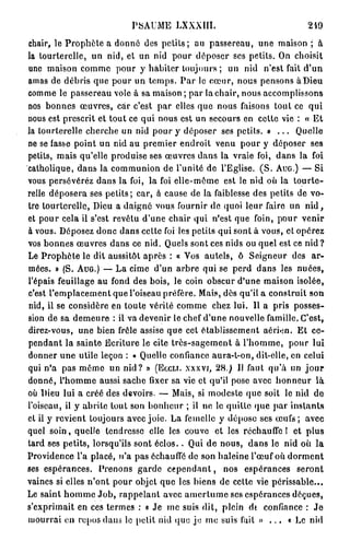 PSAUME LXXXIII.                                 249

chair, le Prophète a donné des petits; au passereau, une maison ; à
la tourterelle, un nid, et un nid pour déposer ses petits. On choisit
une maison comme pour y habiter toujours ; un nid n'est fait d'un
amas de débris que pour un temps. P a r le cœur, nous pensons à Dieu
comme le passereau vole à sa maison ; par la chair, nous accomplissons
nos bonnes œuvres, car c'est par elles que nous faisons tout ce qui
nous est prescrit et tout ce qui nous est un secours en cette vie : « Et
la tourterelle cherche un nid pour y déposer ses petits. » . . . Quelle
ne se fasse point un nid au premier endroit venu pour y déposer ses
petits, mais qu'elle produise ses œuvres dans la vraie foi, dans la foi
catholique, dans la communion de l'unité de l'Eglise. ( S . A U G . ) — Si
vous persévérez dans la foi, la foi elle-même est le nid où la tourte-
relle déposera ses petits; car, à cause de la faiblesse des petits de vo-
tre tourterelle, Dieu a daigné vous fournir de quoi leur faire un n i d ,
et pour cela il s'est revêtu d'une chair qui n'est que foin, pour venir
à vous. Déposez donc dans cette foi les petits qui sont à vous, et opérez
vos bonnes œuvres dans ce nid. Quels sont ces nids ou quel est ce nid?
Le Prophète le dit aussitôt après : « Vos autels, ô Seigneur des ar-
mées. » (S. A U G . ) — La cime d'un arbre qui se perd dans les nuées,
l'épais feuillage au fond des bois, le coin obscur d'une maison isolée,
c'est l'emplacement que l'oiseau préfère. Mais, dès qu'il a construit son
nid, il se considère en toute vérité comme chez lui. Il a pris posses-
sion de sa demeure : il va devenir le chef d'une nouvelle famille. C'est,
direz-vous, une bien frêle assise que cet établissement aérien. Et ce-
pendant la sainte Ecriture le cite très-sagement à l'homme, pour lui
donner une utile leçon : « Quelle confiance aura-t-on, dit-elle, en celui
qui n'a pas même un nid? » ( E C C L I . X X X V I , 28.) Il faut qu'à un j o u r
donné, l'homme aussi sache fixer sa vie et qu'il pose avec honneur là
où Dieu lui a créé des devoirs. — Mais, si modeste que soit le nid de
l'oiseau, il y abrite tout son bonheur ; il no le quille que par instants
et il y revient toujours avec joie. La femelle y dépose ses œufs ; avec
quel soin, quelle tendresse elle les couve et les réchauffe 1 et plus
tard ses petits, lorsqu'ils sont éclos.. Qui de nous, dans le nid où la
Providence l'a placé, n'a pas échauffé de son haleine l'œuf où dorment
ses espérances. Prenons garde c e p e n d a n t , nos espérances seront
vaines si elles n'ont pour objet que les biens de cette vie périssable...
Le saint homme Job, rappelant avec amertume ses espérances déçues,
s'exprimait en ces termes : « Je me suis dit, plein dt confiance : J e
mourrai en repos dans le petit nid que je me suis fait » . . . « Le nid
 