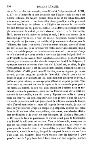 250                            PSAUME LXXXIII.
 où le Patriarche veut mourir, nous dit saint Grégoire (Moral., 1. XIX,
c. 27), est l'image de la paix profonde que l'Eglise seule assure à ses
fidèles enfants, les faisant croître dans sa foi et les échauffant dans
son amour, jusqu'à ce que leurs ailes aient grandi, et qu'ils prennent
leur vol vers la patrie céleste. » « L'Eglise est comme la tourterelle
qui sait trouver un nid pour ses petits.» Mais David me désigne encore
plus clairement le nid où j e veux vivre et mourir : « La tourterelle,
dit-il, trouve un nid pour ses petits; et moi, ô Dieu des vertus, je ne
demande que vos autels. » Oui vos autels, Seigneur, autour desquels
s'est réjouie ma jeunesse ; vos autels, où j e me nourris chaque jour de
l'aliment des forts ; vos autels d'où mon cœur s'élance, comme l'oiseau
qui sort de son nid, pour m'élever de vertus en vertus et monter jusqu'à
vous; vos autels que je veux embrasser en mourant ; vos autels d'où je
ne m'éloignerai que pour m ' u n i r a vous dans les cieux ! iSymb. ibid.) —
Le Prophète désire avec ardeur la patrie céleste; mais, pendant qu'il en
est éloigné, trouvant sa plus vivante image dans l'autel du Seigneur, il
s'y repose comme un oiseau dans son nid. L'autel est, en effet, la plus
vivante image du ciel ; il est entouré de mille choses qui rappellent cette
céleste patrie : c'est là qu'est immolé tous les jours cet agneau qui nous a
ouvert, par son sang, les parvis de l'éternité ; c'est là que nous est
donné le gage de l'immortalité ; là, nous sommes plus près de Dieu, la
prière est plus intime, la louange plus attentive et plus pieuse. Tous
les oiseaux se trouvent un lieu de repos, et le passereau le plus petit a
lui-même sa maison ou son nid. Non-seulement l'oiseau actif et tur-
bulent, comme le passereau, mais encore l'oiseau ami de la solitude,
comme la tourterelle, a un nid pour y déposer ses petits et pour y
vivre en sécurité. Et moi, Seigneur, soit que j e vive d'une vie active,
comme le passereau, soit que j'aie choisi la solitude, comme la tourte-
relle, j ' a u r a i mon repos et mon nid auprès de vos autels, j e pourrai
venir m'y reposer de temps en temps, et y déposer, comme des petits
dans le nid de leur mère, mes prières, mes vœux, mes chastes désirs,
mes méditations et le tribut de mes louanges. (S. J É R Ô M . ; D E L L A R M . )
— Ce qu'est le trou au passereau, ce qu'est le nid pour la tourterelle,
 que l'autel le soit pour notre cœur. Vers ce tabernacle, envoyons les
 cris les plus perçants et les plus tendres de notre âme, les soupirs les
 plus ardents de notre cœur : « Vos autels, Seigneur Dieu des vertus,
 vos autels, » voilà le refuge, l'appui, le rempart de notre vie. — Pour-
 quoi ceux qui habitent dans votre maison sont-ils h e u r e u x ? Qu'y
 possèdcronl-ils? qu'y feront-ils? Tous ceux que l'on appelle heureux
 
