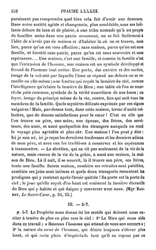 252                         PSAUME LXXXIII.
paraissent pas comprendre quel bien cela fait d'avoir une demeure
Dans noire société agitée et changeante, plus semblable, sous ses bril-
lants dehors de luxe et de plaisir, à une tribu nomade qu'à un peuple
de familles unies dans une patrie commune, on se fait facilement à
l'idée de n'avoir pas de maison et d'habiter là où on se trouve, sans
lien, parce qu'on est sans affection ; sans maison, parce qu'on est sans
famille, et bientôt sans patrie, parce qu'on est sans souvenirs et sans
espérances.... Une maison, c'est une famille, et comme la famille n'est
que l'extension de l'homme, une maison est un symbole développé et
fécond de l'homme tout entier. Une porte, des entrées et des sorties,
image de la volonté par laquelle l'âme se répand au-dehors ou se re-
cueille en elle-même ; une fenêtre qui reçoit la lumière du ciel, comme
l'intelligence qu'éclaire la lumière de Dieu ; une table où l'on se nour-
rit du pain commun, symbole de la vérité nourriture de nos âmes ; un
foyer, image du principe même do la vie, centre, lien qui unit tous les
membres de la famille. Quels mystères délicats exprimés par ces signes
vulgaires 1 Mais, par-dessus tout, dans cette maison, terme d'unité col-
lective, que de douces satisfactions pour le cœur 1 C'est en elle que
l'on trouve un père, une mère, une épouse, des frères, des servi-
teurs, des amis, et aussi quelquefois des étrangers auxquels on rend
le voyage plus agréable et plus sûr. Une maison 1 l'on peut y dire :
Ici je suis né, ici je reçus les dernières tendresses et les derniers adieux
de mon père, et avec eux les traditions à conserver cl les espérances
à transmettre. — Le chrétien, qui ne vit pas seulement de la vie de la
nature, mais encore do la vie de la grâce, a aussi une maison, la mai-
son de Dieu. Là il naît, il se nourrit, là il trouve son père, ses frères,
 toute une famille. Sainte maison, combien ses retraites sont paisibles,
combien ses joies sont intimes et quels doux transports ressentent les
prodigues qui y rentrent après l'avoir quittée ! Sa porte est la porte du
 ciel ; le j o u r qu'elle reçoit d'en haut est vraiment la lumière éternelle
 du Dieu qui y habite et qui daigne y converser avec nous. (Mgr B A U -
 D H Ï , Le Sacre-Cœur, p. 5 î , 55.)

                                III. — 5-7.
   fi. 5-7. Le Prophète nous donne ici les motifs qui doivent nous ex-
citer à tendre de plus en plus vers le ciel : 1° Le Dieu qui nous aido
dans ce travail t « Heureux l'homme- qui attend d e v o n s son secours » ;
2° la nature du cœur de l'homme, qui désire toujours s'élever plus
haut, et qui rcslc plein d'inquiétude tant qu'il no repose pas en
 