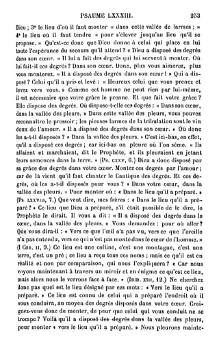 PSAUME LXXXIII.                                 253
Dieu ; 3° le lieu d'où ii faut monter « dans cette vallée de larmes ; »
4° le lieu où il faut tendre « pour s'élever jusqu'au lieu qu'il se
propose. » Qu'est-ce donc que Dieu donne à celui qui place en lui
toute l'espérance du secours qu'il attend ? « Dieu a disposé des degrés
dans son cœur. » Il lui a fait dos degrés qui lui servent à monter. Où
lui fait-il ces degrés? Dans son cœur. Donc, plus vous aimerez, plus
vous monterez. « Il a disposé des degrés dans son cœur I » Qui a dis-
posé? Celui qu'il a pris et levé : « Heureux celui que vous prenez et
levez vers vous. » Comme cet homme ne peut rien par lui-même,
il est nécessaire que votre grâce le prenne. Et que fait votre g r â c e ?
Elle dispose des degrés. Où dispose-t-elle cc9 degrés : « Dans son cœur,
dans la vallée des pleurs. » Dans cette vallée des pleurs, vous pouvez
reconnaître le pressoir ; les pieuses larmes de la tribulation sont le vin
doux de l'amour. « Il a disposé des degrés dans son cœur. * Où donc
les a-t-il disposés ? o Dans la vallée des pleurs. » C'est ici-bas, en effet,
qu'il a disposé ces degrés ; car ici-bas on pleure où l'on sème. « Ils
allaient et marchaient, dit le Prophète, et ils pleuraient en j e t a n t
leurs semences dans la terre. » (Ps. cxxv, G.) Dieu a donc disposé par
sa grâce des degrés dans votre cœur. Montez ces degrés par l'amour ;
car de là vient qu'il faut chanter le Cantique des degrés. Et ces d e -
grés, où les a-t-il disposés pour vous ? « Dans votre cœur, dans la
vallée des pleurs. » Pour monter où : « Dans le lieu qu'il a préparé. »
(Ps. L x x v m , 7.) Que veut dire, mes frères : « Dans le lieu qu'il a p r é -
paré? » Ce lieu que Dieu a préparé, s'il était possible de le dire, lo
 Prophète le dirait. Il vous a dit : « Il a disposé des degrés dans le
 cœur, dans la vallée des pleurs. » Vous d e m a n d e z : pour où aller?
 Que vous dira-il : « Vers ce que l'œil n'a pas vu, vers ce que l'oreille
 n'a pas entendu, vers ce qui n'est pas monté dans le cœur de l'homme. »
 (l COR. I I , 9.) Ce lieu est une colline, c'est une montagne, c'est une
 terre, c'est un pré ; ce lieu a reçu tous ces noms ; mais ce qu'il est en
 réalité et non par comparaison, qui nous l'expliquera? « Car nous
 voyons maintenant à travers un miroir et en énigme ce qu'est ce lieu,
 mais alors nous le verrons face à face. » ( I B I D . X I I I , 12.) Ne cherchez
 donc pas quel est le lieu désigné par ces mots : « Vers le lieu qu'il a
 préparé. » Ce lieu est connu de celui qui a préparé l'endroit où il
 vous conduira, au moyen des degrés disposés dans votre cœur. Crai-
 gnez-vous donc de monter, de peur que celui qui vous conduit ne se
 trompa?-Voilàqu'il a disposé des-degrés tlans l a vallée des pleurs,
  pour monter « vers le lieu qu'il a préparé. » Nous pleurons mainte-
 