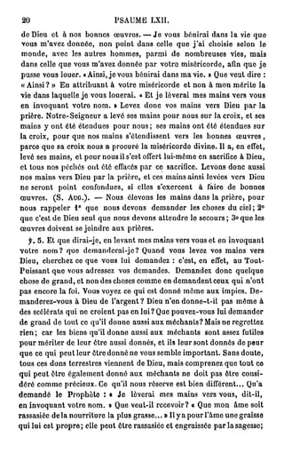 20                                           PSAUME            LXII.

 d e Dieu et à n o s b o n n e s œ u v r e s . — J e vous b é n i r a i d a n s l a vie q u e
 vous m'avez d o n n é e , n o n point d a n s celle q u e j ' a i choisie selon                                     le
 monde,        a v e c les a u t r e s h o m m e s ,         parmi        de    n o m b r e u s e s vies, m a i s
 d a n s celle q u e v o u s m ' a v e z d o n n é e p a r v o t r e m i s é r i c o r d e , afin q u e j e
 pusse vous louer. «Ainsi, j e vous bénirai dans m a vie. » Que veut dire :
 « Ainsi ? » E n a t t r i b u a n t à votre miséricorde et n o n à m o n m é r i t e la
vie dans laquelle je vous louerai. « Et j e lèverai mes mains vers vous
e n i n v o q u a n t votre n o m . » Levez d o n c vos m a i n s vers Dieu p a r la
p r i è r e . N o t r e - S e i g n e u r a l e v é ses m a i n s p o u r n o u s s u r l a c r o i x , et ses
m a i n s y o n t é t é é t e n d u e s p o u r n o u s ; ses m a i n s o n t été é t e n d u e s s u r
la croix, p o u r que nos mains s'étendissent                              vers les b o n n e s           œuvres,
p a r c e q u e s a c r o i x n o u s a p r o c u r é l a m i s é r i c o r d e d i v i n e . Il a, e n effet,
l e v é s e s m a i n s , e t p o u r n o u s il s ' e s t o f f e r t l u i - m ê m e e n s a c r i f i c e à D i e u ,
e t t o u s n o s p é c h é s o n t é t é effacés p a r ce sacrifice. L e v o n s d o n c a u s s i
n o s m a i n s v e r s D i e u p a r la p r i è r e , e t ces m a i n s ainsi levées v e r s Dieu
ne seront         point       confondues,           si elles s ' e x e r c e n t       à faire de           bonnes
œuvres.         ( S . AUG.). — N o u s é l e v o n s l e s m a i n s d a n s l a p r i è r e , p o u r
n o u s r a p p e l e r 1° q u e        nous devons             d e m a n d e r les c h o s e s d u ciel ; 2°
q u e c'est d e Dieu s e u l q u e n o u s d e v o n s a t t e n d r e l e s e c o u r s ; 3° q u e les
œ u v r e s d o i v e n t se j o i n d r e a u x p r i è r e s .
    f.   5. Et que dirai-je, en levant mes mains vers vous et en invoquant
votre n o m ? que dcmanderai-je? Quand                                   v o u s levez vos m a i n s             vers
D i e u , c h e r c h e z c e q u e v o u s l u i d e m a n d e z : c ' e s t , e n effet,              au Tout-
Puissant q u e vous adressez vos demandes.                                  Demandez donc                 quelque
chose de g r a n d , et non des choses c o m m e en d e m a n d e n t ceux qui n ' o n t
p a s e n c o r e l a foi. V o u s v o y e z ce q u i est d o n n é m ô m e a u x i m p i e s . D e -
m a n d e r e z - v o u s à Dieu d e l'argent ? Dieu n'en d o n n e - t - i l pas m ê m e à
des scélérats qui ne croient pas en lui? Que pouvez-vous lui d e m a n d e r
d e g r a n d d e t o u t ce qu'il d o n n e aussi a u x m é c h a n t s ? Mais n e r e g r e t t e z
rien;     car les biens qu'il d o n n e aussi a u x m é c h a n t s                       s o n t assez futiles
p o u r m é r i t e r d e l e u r ê t r e a u s s i d o n n é s , e t ils l e u r s o n t d o n n é s d e p e u r
q u e ce q u i p e u t l e u r ê t r e d o n n é n e vous s e m b l e i m p o r t a n t . S a n s d o u t e ,
t o u s ces d o n s terrestres v i e n n e n t de Dieu, m a i s c o m p r e n e z q u e t o u t ce
qui peut être également donné a u x méchants ne doit pas être consi-
d é r é c o m m e précieux. Ce qu'il nous réserve est bien différent...                                        Qu'a
demandé          le    Prophète : • Je                lèverai       mes mains vers vous,                     dit-il,
en invoquant votre n o m . » Que veut-il recevoir? « Que m o n                                          â m e soit
rassasiée d e l à n o u r r i t u r e la plus grasse... » Il y a p o u r l ' â m e u n e graisse
q u i lui est p r o p r e ; elle p e u t ê t r e rassasiée e t e n g r a i s s é e p a r la sagesse;
 