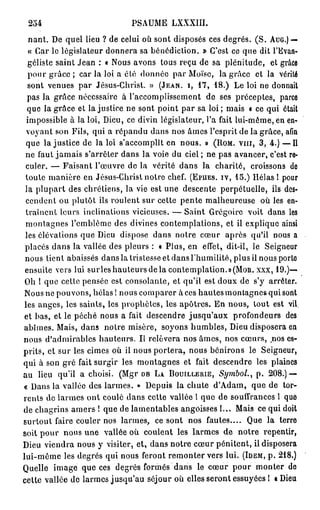 254                             PSAUME LXXXIII.
   nant. De quel lieu ? de celui où sont disposés ces degrés. ( S . A U G . ) —
   « Car le législateur donnera sa bénédiction. » C'est ce que dit l'Evan-
  géliste saint Jean : « Nous avons tous reçu de sa plénitude, et grâce
  pour g r â c e ; car la loi a été donnée par Moïse, la grâce et la vérité
  sont venues par Jésus-Christ. » ( J E A N , I, 1 7 , 1 8 . ) Le loi ne donnait
  pas la grâce nécessaire à l'accomplissement de ses préceptes, parce
  que la grâce et la justice ne sont point par sa loi ; mais « ce qui était
  impossible à la loi, Dieu, ce divin législateur, l'a fait lui-même, en en-
  voyant son Fils, qui a répandu dans nos âmes l'esprit de la grâce, afin
  que la justice de la loi s'accomplît en nous. » ( R O M . vin, 3 , 4 . ) —Il
 ne faut jamais s'arrêter dans la voie du ciel ; ne pas avancer, c'est re-
 culer. — Faisant l'œuvre de la vérité dans la charité, croissons de
 toute manière en Jésus-Christ notre chef. ( E P U E S . I V , 1 5 . ) Hélas 1 pour
 la plupart des chrétiens, la vie est une descente perpétuelle, ils des-
 cendent ou plutôt ils roulent sur cette pente malheureuse où les en-
 traînent leurs inclinations vicieuses. — Saint Grégoire voit dans les
 montagnes l'emblème des divines contemplations, et il explique ainsi
 les élévations que Dieu dispose dans notre cœur après qu'il nous a
 placés dans la vallée des pleurs : « Plus, en effet, dit-il, le Seigneur
 nous tient abaissés dans la tristesse et dans l'humilité, plus il nous porte
 ensuite vers lui sur les hauteurs de la contemplation. » ( M O R . X X X , 1 9 . ) —
 Oh ! que cette pensée est consolante, et qu'il est doux de s'y arrêter.
 Nous ne pouvons, hélas ! nous comparer à ces hautes montagnes qui sont
 les anges, les saints, les prophètes, les apôtres. En nous, tout est vil
et bas, et le péché nous a fait descendre jusqu'aux profondeurs des
abîmes. Mais, dans noire misère, soyons humbles, Dieu disposera en
nous d'admirables hauteurs. Il relèvera nos âmes, nos cœurs, .nos es-
prits, et sur les cimes où il nous portera, nous bénirons le Seigneur,
qui à son gré fait surgir les montagnes et fait descendre les plaines
au lieu qu'il a choisi. (Mgr D B L A B O U I L L E R I E , Symbol., p . 2 0 8 . ) —
« Dans la vallée des larmes. » Depuis la chute d'Adam, que de tor-
rents de larmes ont coulé dans cette vallée l que de souffrances 1 que
de chagrins amers ! que de lamentables angoisses 1... Mais ce qui doit
surtout faire couler nos larmes, ce sont nos fautes.... Que la terre
soit pour nous une vallée où coulent les larmes de notre repentir,
Dieu viendra nous y visiter, et, dans notre cœur pénitent, il disposera
lui-même les degrés qui nous feront remonter vers lui. ( I D E M , p . 2 1 8 . )
Quelle image que ces degrés formés dans le cœur pour monter de
cette vallée de larmes jusqu'au séjour où elles seront essuyées I « Dieu
 