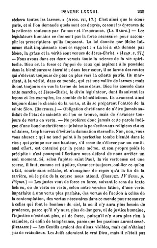 PSAUME       LXXXIII.                           255
séchera toutes les larmes. » ( A P O C . V U , 1 7 . ) C'est ainsi que le c œ u r
 parle, et si l'on demande quels sont ces degrés, ce sont les épreuves de
 la patience soutenue par l'amour et l'espérance. ( L A H A R P E . ) — Les
 législateurs humains ne donnent pas la force nécessaire pour accom-
plir les prescriptions qu'ils imposent. La loi donnée par Moïse lui-
même était impuissante sous ce rapport : « La loi a été donnée par
Moïse, la grâce et la vérité sont venues de Jésus-Christ. » ( J E A N , I , 1 7 . )
•—Nous avons dans ces deux versets toute la science de la vie spiri-
tuelle. Dieu est la force et l'appui de ceux qui aspirent à le posséder
dans la bienheureuse éternité ; dans leur cœur, il se forme des routes
qui s'élèvent toujours de plus en plus vers la céleste patrie. Us m a r -
chent, à la vérité, dans ce monde, qui est une vallée de larmes ; mais
ils ont toujours en vue le terme de leurs désirs. Dieu les console dans
cette marche, et Jésus-Christ, le divin législateur, dont ils suivent les
leçons et les exemples, les comble de bénédictions. Us avancent ainsi
toujours dans le chemin de la vertu, et ils se préparent l'entrée de la
sainte Sion. ( B E R T I I I E U . ) — Obligation chrétienne de n'être jamais s a -
tisfait de Tétai de sainteté où l'on se trouve, mais de s'avancer tou-
jours de vertu en vertu. — Ne proférez donc jamais celte parole indi-
gne d'une bouche chrétienne : je laisse la perfection aux religieux et aux
solitaires, trop heureux d'éviter la damnation éternelle. Non, non, vous
vous abusez : qui ne tend point o la perfection tombe bientôt dans le
vice ; qui grimpe sur une hauteur, s'il cesse de s'élever par un conti-
nuel effort, est entraîné par la pente môme, et son propre poids le
précipite : c'est pourquoi l'Ecriture nous défond de nous arrêter un
seul moment. Si, selon l'apôtre saint Paul, la vie vertueuse est une
course, il faut, comme cet Apôtre, s'avancer toujours, oublier ce qu'on
a fait, courir sans relâche, et n'imaginer de repos qu'à la fin de la
carrière, où le prix d e l à course nous attend. ( B O S S U E T , IVSerm.      p.
Pâques.) — Les justes vont de force en force, suivant le sens du texte
hébreu, ou de vertu en vertu, selon notre version latine, d'une vertu
imparfaite à une vertu plus parfaite, des vertus de l'action à celles do
la contemplation, des vertus nécessaires dans ce monde pour se sauver
à celles qui font le bonheur du ciel, là où il n'y aura plus besoin de
prudence, parce qu'il n'y aura plus de dangers, ni de justice humaine,
l'injustice n'existant plus, ni de force, puisqu'il n'y aura plus rien à
craindre, ni enfin de tempérance, parce que les passions auront cessé.
{ B E L L A R M ) —-Les Gentils avaient des dieux visibles, mais qui n'étaient

 pas de vrais dieux. Les Juifs adoraient le vrai Dieu, mais il n'était pas
 
