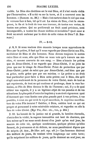 250                            PSAUME LXXXIII.
visible. Le Dieu des chrétiens est le vrai Dieu, et il s'est rendu visible
par l'Incarnation. « Il a été vu sur la terre, et il a conversé avec les
hommes. » ( B A R U C H . I I I , 3 8 . ) —Mais c'est surtout dans le ciel que nous
           >
le verrons face à face, tel qu'il est La vision de Dieu, c'est la récom-
pense, la fin et le fruit de tous nos travaux, de toutes nos vertus, de
toutes nos peines. Qui ne préférerait un fruit aussi précieux, aussi
incomparable, à toutes les choses visibles et invisibles? Quel cœur si
froid ne serait embrasé par le désir de cette vision de Dieu ? (S. B E R -
N A R D . )



                                  IV. —   8-12.

   fi. 8 , 9 . Si nous voulons être exaucés lorsque nous approchons de
Dieu par la prière, il faut qu'il nous regarde par Jésus-Christ son Fils,
médiateur de Dieu et des hommes. Nous devons toujours le mettre
entre Dieu et nous, afin que Dieu ne nous voie qu'à travers ses mé-
rites, et comme couverts de son sang. — Dieu n'écoute les prières
que de Jésus-Christ, il ne regarde que Jésus-Christ, il ne jette les
yeux que sur le visage de Jésus-Christ. Point de protection que par
Jésus-Christ ; point de salut que par Jésus-Christ ; nul bien que par
sa grâce, nulle grâce que par ses mérites. — Le prêtre a un droit
tout particulier pour faire à Dieu cette prière; oui ô Dieu, dès qu'il
s'agit non-seulement de la personne de votre Christ, mais de tout ce
qui représente, de tout ce qui continue et prolonge, dans la race hu-
maine, ce Fils de Dieu devenu le fils de l'homme ; oui, il y a de quoi
attirer vos regards, il y a un légitime objet de vos pensées et de vos
attentions. Lo plus petit d'entre les baptisés y a un droit rigoureux : quoi
d'étonnant que vous fassiez une plus grande part à vos prêtres, à vos
pontifes, à ceux en qui revit le royal sacerdoce, la suprême sacrifica-
ture de votre Fils incarné ? Oubliez, ô Dieu, oubliez tout ce qui est
propre et personnel à votre misérable créature, et regardez en elle la
face de votre Christ. (Mgr PIE, Disc, etc., v m , p. 2 4 4 . )
      10. La beauté de la justice est si grande, la lumière éternelle,
c'est-à-dire la vérité, la sagesse immuables ont tant de charmes, que
lors même qu'il ne nous serait donné d'en jouir qu'un seul jour, les
années de cette vie, quelque nombreuses, quelque pleines qu'elles
fussent, de jouissances et de délices, ne nous paraîtraient dignes que
de mépris. ( S . A U G . , De liber, arb. cap. tilt.)— Les hommes désirent
des milliers de jours, ils veulent vivre longtemps sur cette terre;
qu'ils méprisent les milliers de jours, qu'ils désirent un seul jour, un
 