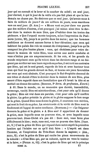 PSAUME LXXXIII.                               257
 jour qui ne connaît ni le lever ni le coucher du soleil ; un seul j o u r ,
 jour éternel, à qui le jour de la veille n'a pas fait place et que le len-
  demain ne chasse pas. Ne désirons que ce seul j o u r . Qu'avoris-nous à
 faire de milliers de j o u r s ? de ces milliers de jours, nous marchons
 vers un seul jour. (S. A U G . ) — « Mieux vaut un jour dans vos parvis
 que des milliers d'autres, c'est pourquoi j ' a i mieux aimé être le der-
 nier dans la maison de mon Dieu, que d'habiter dans les tentes des
 pécheurs. » Que l'orgueil monte toujours, scion l'expression du Psal-
 miste (LXXIII, 2 3 ) , jusqu'à se perdre dans les nuées ; que les hommes
 ambitieux ne donnent aucune borne à leur élévation ; que ceux qui
 habitent les palais des rois ne cessent de s'empresser, jusqu'à ce qu'ils
 occupent les plus hautes places : vous, qui choisissez pour votre de-
 meure la maison de votre Dieu, vous suivez une autre conduite et
 vous n'imitez pas ces empressements. Si les rois, si les grands du
 monde méprisent ceux qu'ils voient dans les derniers rangs et ne dai-
 gnent pas arrêter sur eux leurs regards superbes, il est écrit au contraire
 que Dieu, qui est le seul grand, regarde de loin et avec hauteur tous
 ceux qui font les grands devant sa face, et tourne ses yeux favorables
 sur ceux qui sont abaissés. C'est pourquoi le Roi-Prophète descend de
 son trône et choisit d'être le dernier dans la maison de son Dieu, plus
 assuré d'être regardé dans son humiliation que s'il levait la tête et se
 mettait au-dessus des autres. ( B O S S U E T , I* Serm. de profession, Exord.)
   f. 1 1 . Dans le monde, on ne rencontre que dureté, insensibilité,
mensonge, vanité. Dieu est miséricordieux, c'est pour cela qu'il donne
la grâce ; Dieu est vrai dans ses paroles, c'est pour cela qu'il confère
la'gloire. La grâce précède la gloire et la gloire suppose le bon usage
de la grâce. Quand Dieu nous donne la gloire, il couronne nos mérites,
qui sont le fruit de sa grâce. La miséricorde et la vérité de Dieu sont le
fondement et l'appui de notre confiance. (BEIITUIER.) — « Le Seigneur
donnera la grâce et la gloire. » A Dieu seul il appartient de donner
la grâce, sans laquelle nous ne pouvons rien, et avec laquelle nous
pouvons tout. Jésus-Christ n'a pas dit : Sans moi, vous ferez plus
difficilement le bien ; mais, sans moi, vous ne pouvez rien faire. (JEAN.
XV, 5 . ) C'est la grâce de Dieu qui répand dans notre esprit la première
lumière qui l'éclairé sur ce qu'il doit faire : « L'esprit est dans
l'homme, et l'inspiration du Très-Haut donne la. sagesse; » (JOB.,
xxxir, 8 ) ; c'est la grâce de Dieu qui excite les pieux mouvements de
la v o l o n t é s « C'est Dieu qui, p a r sa volonté, opère en vous le vouloir
et le faire; » (PHILIP, II, 1 3 ) ; c'est la grâce de Dieu qui est lo principe
          TOME II.                                                   17
 