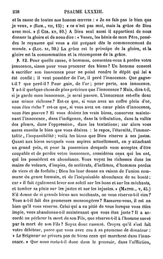 258                           rSAUME LXXXIII.
 et la cause de toutes nos bonnes œuvres : « Je ne fais pas le bien que
j e veux, » ( R O M . , V U , 15); « ce n'est pas moi, mais la grâce de Dieu
avec moi. » (I C O R . X V , 10.) A Dieu seul aussi il appartient de nous
donner la gloire et de nous dire : « Venez, les bénis de mon Père, possé-
dez le royaume qui vous a été préparé dès le commencement du
monde. » (Luc. xi, 50.) La grâce est le principe de la gloire, et la
gloire est la consommation et la récompense de la grâce.
     f. 12. Pour quelle cause, ô hommes, consentez-vous à perdre votre
innocence, sinon pour vous procurer des biens? Un homme consent
à sacrifier son innocence pour ne point rendre le dépôt qui lui a
été confié ; il veut posséder de l'or, il perd l'innocence. Que gagne-
t-il ? que perd-il? Pour gain, de l ' o r ; pour perte, son innocence.
Y a-t-il quelque chose de plus précieux que l'innocence ? Mais, dira-t-il,
si je garde mon innocence, je serai pauvre. L'innocence est-elle donc
une mince richesse? Est-ce que, si vous avez un coffre plein d'or,
vous êtes riche ? est-ce que, si vous avez un cœur plein d'innocence,
vous êtes pauvre ? Si vous désirez les vrais biens, conservez mainte-
nant l'innocence, dans l'indigence, dans la tribulation, dans la vallée
des pleurs, dans l'oppression, dans les tentations; car alors vous
aurez ensuite le bien que vous désirez : le repos, l'éternité, l'immor-
t a l i t é , l'impassibilité; voilà les biens que Dieu réserve à ses justes.
Quant aux biens auxquels vous aspirez actuellement, en y attachant
un grand prix, et pour la possession desquels vous acceptez d'être
coupable et de perdre voire innocence, considérez ceux qui les ont,
qui les possèdent en abondance. Vous voyez les richesses dans les
mains de voleurs, d'impies, de scélérats, d'infâmes, d'hommes perdus
de vices et de forfaits ; Dieu les leur donne en raison de l'union com-
mune du genre humain, et de l'inépuisable abondance de sa bonté;
car « il fait également lever son soleil sur les bons et sur les méchants,
et tomber sa pluie sur les justes et sur les injustes. » ( M A T T H . , V , 45.)
S'il donne de si grands biens aux méchants, ne vous réserve-t-il rien?
Vous a-t-il fait des promesses mensongères? Rassurez-vous, il est un
bien qu'il vous réserve. Celui qui a eu pitié de vous lorsque vous étiez
impie, vous abandonne-t-il maintenant que vous êtes j u s t e ? Il a ac-
 cordé au pécheur la mort de son Fils, que réserve-t-il à l'homme sauvé
 p a r la mort de son Fils ? Soyez donc rassuré. Croyez qu'il s'est fait
 votre débiteur, parce que vous avez cru à sa promesse de donateur :
 « Le Seigneur ne privera pas de biens ceux qui marchent dans l'inno-
cence. » Que nous roste-t-il donc dans le pressoir, dans l'affliction,
 