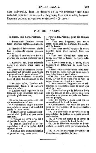 PSAUME LXXXIV.                                  239
dans l'adversité, dans les dangers de la vie présente? que nous
reste-t-il pour arriver au ciel? « Seigneur, Dieu des armées, heureux
l'homme qui met en vous son espérance! » ( S . AUG.)




                           PSAUME LXXXIV.

  In finem, filiis Core, Psalmus.          Pour la fin, Psaume pour les enfants
                                        de Coré.
  1. Benedixisti, Domine, terram           1. Vous avez, Seigneur, béni votre
tuam : avertisti captivitatem Jacob.    terre; vous avez mis un terme à la capti-
                                        vité de Jacob.
  2. Remisisti iniquitatem plebis          2. Vous avez remis l'iniquité de votre
tuœ : operuisti omnia peccata           peuple; vous avez couvert tous ses
eorum.                                  crimes.
  3. Mitigasti omncm iram tuam :           3. Vous avez adouci tout votre cou-
avertisti ab ira indignationis tua* :   roux, et arrêté la fureur de votre indi-
                                        gnation.
   4. Convcrte nos, Deus salutaris         4. Convertissez-nous, A Dieu, notre
noster : et averte iram tuam a          Sauveur! et détournez de nous votre
nobis.                                  colère.
   5. Numquid in aiternum irascc-          y. Sercz-vous éternellement irrité con-
ris nobis?aut extendes iram tuam        tre nous? ou étendrez-vous votre colère
a generatione in generationem?          de génération en génération.
   6. Deus tu conversus vivificabis        G. O Dieu l vous vous tournerez vers
nos : et plebs tua lœtabitur in te.     nous, et vous nous donnerez la vie; et
                                        votre peuple se réjouira en vous.
  7. Ostende nobis, Domine, mi-            7. Montrez-nous, Seigneur, votro mi-
sericordiam tuam : et salutare          séricorde; et accordez-nous lo salut qui
tuum da nobis.                          vient de vous.
  8. Audiam quid loquatur in me            8. J'écouterai ce que le Seigneur Dieu
Dominus Deus : quoniam loquetur         dira au-dedans de moi, parce qu'il fera
pacem in plebem suam;                   entendre des paroles de paix eu faveur
                                        de son peuple,
   Et super sanctos suos, et in eos        pour Jes saints, et pour ceux qui so
qui convcrtuntur ad cor.                convertissent du fond du cœur.
   9. Verumtamen prope timentes            9. Certainement son salut est près do
eum salutare ipsius : ut inbabitet      ceux qui le craignent, et sa gloire habi-
gloria in terra nostra.                 tera notre terre.
   10. Miscricordia et vcritas obvia-      10. La miséricordo et la vérité se sont
verunt sibi : justitia et pax oscu-     rencontrées; la justice et la paix se sont
latœ sunt.                              embrassées.
   H. Veritas de terra orta est :          11. La vérité est sortie de la terre ; et
et justitia de cœlo prospexit.          la juslico a regardé du haut du ciel.
   12. Etenim Dominus dabit be-            12. Car le Seigneur répandra sa béné-
nignitatem : et terra nostra dabit      diction ; et notro terre portera son fruit.
fructum suum.
   13. Justitia ante eum ambulabit :       13. La justice marchera devant lui ; et
ot ponet in via gressus suos.           il mettra ses pas dans la voie.
 