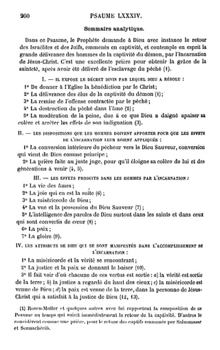 260                                              PSAUME LXXXIV.

                                                  Sommaire analytique.
         Dans ce Psaume, le Prophète demande à Dieu avec instance le retour
      des Israélites et des Juifs, emmenés en captivité, et contemple en esprit la
      grande délivrance des hommes de la captivité du démon, par l'Incarnation
      de Jésus-Christ. C'est une excellente prière pour obtenir la grâce de la
      sainteté, après avoir été délivré de l'esclavage du péché (1).
                     I.   —   IL   EXPOSE       LE    DÉCRET   DIVIN   PAR       LEQUEL   DIEU   A   RÉSOLU

    1° De donner à l'Eglise la bénédiction par le Christ;
    2° La délivrance des élus de la captivité du démon (1);
    3° La remise de l'offense contractée par le péché ;
    4° La destruction du péché dans l'âme (2) ;
    5° La modération de la peine, due à ce que Dieu a daigné apaiser sa
  colère et arrêter les effets do son indignation (3).
  II.   —     LES     DISPOSITIONS         QUE    LES      HOMMES     DOIVENT     APPORTER       POUR   QUE   LES   EFFETS

                                    DE    F.'LNC.AHN.VTLON     LEUR    SOIENT      ARRLIQUÉS

   1° La conversion intérieure du pécheur vers le Dieu Sauveur, conversion
 qui vient de Dieu comme principe ;
   2° La prière faite au juste juge, pour qu'il éloigne sa colère de lui et des
 générations à venir (4, 5).
              III.    —   LES      EFFETS       PRODUITS     DANS   LES   HOMMES      PAR    L'INCARNATION

    1° La vie des âmes ;
   2° La joie qui en est la suite (0) ;
   3° La miséricorde de Dieu ;
   4° La vue et la possession du Dieu Sauveur (7) ;
   5° L'intelligence des paroles de Dieu surtout dans les saints et dans ceux
 qui sont convertis de cœur (8) ;
   Go La paix ;
   7° La gloire (9).
iv.     LES    ATTRIBUTS           DE    DIEU   QUI   SE   SONT   MANIFESTÉS        DANS    L'ACCOMPLISSEMENT          DE

                                                        L'INCARNATION        :

  1° La miséricorde et la vérité se rencontrant;
  2° La justice et la paix se donnant le baiser (10).
  3° 11 fait voir d'où chacune de ces vertus est sortie : a) la vérité est sortio
de la terre ; b) la justice a regardé du haut des cieux; c) la miséricorde est
venue de Dieu ; d) la paix est venue de la terre, dans la personne de Jésus-
Christ qui a satisfait â la justice de Dieu (12, 13).

   {I) Iiosen-MuIIcr et quelques autres avec lui rapportent la composition do co
P s a u m e au temps qui suivit immédiatement le retour de la captivité. D'autres Iff
considèrent c.omme une prière, pour le retour des captifs emmenés par ftaliiuuuisur
et Sennachérib.
 