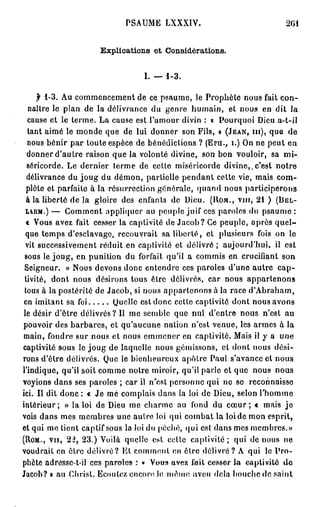 PSAUME LXXXIV.                                 2G1


                      Explications et Considérations.


                                   I. — 1 - 3 .

       f 1 - 3 . Au commencement de ce psaume, le Prophète nous fait con-
   naître le plan de la délivrance du genre humain, et nous en dit la
   cause et le terme. La cause est l'amour divin : « Pourquoi Dieu a-t-il
   tant aimé le monde que de lui donner son Fils, » ( J E A N , m ) , que de
   nous bénir par toute espèce de bénédictions ? (Ern., I.) On ne peut en
  donner d'autre raison que la volonté divine, son bon vouloir, sa mi-
  séricorde. Le dernier terme de celte miséricorde divine,.c'est notre
  délivrance du j o u g du démon, partielle pendant cette vie, mais com-
  plète et parfaite à la résurrection générale, quand nous participerons
  à la liberté de la gloire des enfants de Dieu. ( R O M . , vin, 2 1 ) ( B E L -
  L A U M . ) — Gomment appliquer au peuple juif ces paroles du p s a u m e :

  « Vous avez fait cesser la captivité de Jacob? Ce peuple, après q u e l -
  que temps d'esclavage, recouvrait sa liberté, et plusieurs fois on le
  vit successivement réduit en captivité et délivré ; aujourd'hui, il est
 sous le joug, en punition du forfait qu'il a commis en crucifiant son
 Seigneur. » Nous devons donc entendre ces paroles d'une autre c a p -
 tivité, dont nous désirons tous être délivrés, car nous appartenons
 tous à la postérité de Jacob, si nous appartenons à la race d'Abraham,
 en imitant sa foi            Quelle est donc cette captivité dont nous avons
 le désir d'être délivrés? Il me semble que nul d'entre nous n'est au
pouvoir des barbares, et qu'aucune nation n'est venue, les armes à la
 main, fondre sur nous et nous emmener en captivité. Mais il y a une
captivité sous le j o u g de laquelle nous gémissons, et dont nous dési-
rons d'être délivrés. Que le bienheureux apôtre Paul s'avance et nous
l'indique, qu'il soit comme notre miroir, qu'il parle et que nous nous
voyions dans ses paroles ; car il n'est personne qui ne so reconnaisse
ici. Il dit donc : « Je me complais dans la loi de Dieu, selon l'homme
intérieur; » la loi de Dieu me charme au fond du c œ u r ; « mais j e
vois dans mes membres une autre loi qui combat la loi de mon esprit,
et qui me lient captif sous la loi du péché, qui est dans mes membres.»
(ROM., v u , 2 2 , 2 3 . ) Voilà quelle est cette captivité; qui de nous ne
voudrait en être délivré? Et comment en être délivré? A qui le P r o -
phète adresse-t-il ces paroles-1 « Vous avez fait cesser l a captivité d e
Jacob? B au Christ. Ecoutez encore le, même aveu delà bouche de saint
 