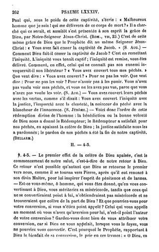 262                         PSAUME      LXXXIV.

Paul qui, sous le poids de cette captivité, s'écrie : « Malheureux
h o m m e que je suis ! qui me délivrera de ce corps de mort?» Il a cher-
ché qui ce serait, et aussitôt s'est présentée à son esprit la grâce de
Dieu, par Notre-Seigneur Jésus-Christ. ( R O M . , V U , 2 O . ) C'est de cette
même grâce de Dieu que le Prophète dit au môme Seigneur Jésus-
Christ : c Vous avez fait cesser la captivité de Jacob. » (S. A U G . ) —
Comment Dieu fait-il cesser la captivité de J a c o b ? C'est en remettant
l'iniquité. L'iniquité vous tenait captif ; l'iniquité est remise, vous êtes
délivré. Comment, en effet, celui qui ne connaît pas son ennemi in-
voquerait-il son libérateur ? « Vous avez couvert tous mes péchés. »
Que veut dire : « Vous avez couvert? » Pour ne pas les voir. Que veut
dire : P o u r ne pas les voir ? Pour n'avoir pas à les punir. Vous n'avez
pas voulu voir mes péchés, et vous ne les avez pas vus, parce que vous
n'avez pas voulu les voir. (S. A U G . ) — Vous avez couvert leurs péchés
avec les vertus, comme s'il disait : Vous avez couvert l'iniquité avec
la justice, l'impureté avec la chasteté, la noirceur du péché avec la
blancheur de l'innocence. ( S . J É R Ô M E . ) — Voici donc l'ordre de cette
rédemption divine de l'homme : la bénédiction ou la bonne volonté
de Dieu nous a donné le Rédempteur; le Rédempteur a satisfait pour
 nos péchés, en apaisant la colère de Dieu ; la justice satisfaite nous les
 a pardonnes ; le pardon de nos péchés a été la fin de notre captivité.
(BELLARM.)


                                  II. — 4-5.

  f. 4-5. — Le premier effet de la colère de Dieu apaisée, c'est le
commencement de notre salut, c'est-à-dire de notre retour à Dieu.
Ce retour n'est possible qu'autant que Dieu se retourne le premier
vers nous, comme il se tourna vers Pierre, après qu'il eut renoncé à
son divin Maître, pour lui inspirer l'esprit de pénitence et de larmes.
— Est-ce vous-même, ô homme, qui vous êtes donné, qu'en vous con-
vertissant à Dieu, vous mériteriez sa miséricorde, tandis que ceux qui
ne se convertiraient point à lui, n'obtiendraient pas miséricorde et ne
trouveraient que colère de la part de Dieu ? Et que pourriez-vous pour
votre conversion, si vous n'étiez point a p p e l é ? Celui qui vous appelle
au moment où vous n'avez qu'aversion pour lui, n'est-il point l'auteur
de votre conversion ? Gardez-vous donc bien de vous attribuer votro
conversion, car si Dieu ne vous appelait, lorsque vous le fuyez, vous
ne pourriez vous convertir. (Test p o u r q u o t l e Prophète, rapportant à
Dieu le bienfait de sa conversion, le prie en ces termes: « O Dieu, en
 