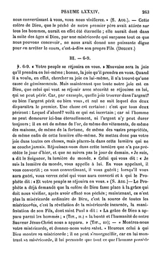 PSAUME LXXXIV.                                263
nous convertissant à vous, vous nous vivifierez. » (S. AUG.). — Cette
colère de Dieu, que le pèche de notre premier père avait attirée sur
tous les hommes, aurait en effet été éternelle.; elle aurait duré dans
la suite des âges si Dieu, par une miséricorde qui surpasse tout ce que
nous pouvons concevoir, ne nous avait donné une puissante digue
pour en arrêter le cours, c'est-à-dire son propre Fils. (DUGUET.)

                                III. -   6-9.

   f. 6 - 9 . f Votre peuple se réjouira en vous. » Mauvaise sera la joie
qu'il prendra en lui-même ; bonne, la joie qu'il prendra en vous. Quand
il a voulu, en effet, chercher sa joie en lui-même, il n'a trouvé qu'une
cause de gémissements. Mais maintenant que toute notre joie est en
Dieu, que celui qui veut se réjouir avec sécurité se réjouisse en lui,
qui ne peut périr. Car, par cxcmplo, quelle joie trouver dans l'argent?
ou bien l'argent périt ou bien vous, et nul ne sait lequel des deux
disparaîtra le premier. Une chose est certaine : c'est que tous deux
périront : Lequel d'abord? voilà ce qui est incertain ; car ni l'homme
ne peut demeurer ici-bas éternellement, ni l'argent n'y peut durer
toujours ; il en est de même de l'or, de même des vêtements, de même
des maisons, de même de la fortune, de môme des vastes propriétés,
de même enfin de cette lumière elle-même. Ne mettez donc pas votre
joie dans toutes ces choses, mais placez-la dans cette lumière qui ne
se couche jamais. Réjouissez-vous dans cette lumière que n'a pas pré-
cédée le j o u r d'hier, et que ne suivra pas le j o u r de demain. « Je suis,
a dit le Seigneur, la lumière du monde. » Celui qui vous dit : « Je
suis la lumière du monde, vous appelle à lui. En vous appelant, il
vous convertit ; en vous convertissant, il vous guérit ; lorsqu'il vous
aura guéri, vous verrez celui qui vous aura converti et à qui le Pro-
phète dit : « E t votre peuple se réjouira en vous. » ( S . AUG.)—Le Pro-
phète a déjà demandé que la colère de Dieu fasse place à la grâce qui
doit nous vivifier, après avoir effacé nos péchés ; maintenant, ce n'est
plus la miséricorde ordinaire de Dieu, c'est la source de toutes les
miséricordes, c'est la révélation de la miséricorde incarnée, la mani-
festation de son Fils, dont saint Paul a dit : « La grâce de Dieu a a p -
paru parmi les hommes ; » (TIT., II.) « la bonté et l'humanité de notre
Sauveur Jésus-Christ nous a apparu. » (TIT., m); — « Montrez-nous
votre miséricorde, et donnez-nous votre salut. » Heureux celui à qui
Dieu montre sa miséricorde ; il ne peut s'enorgueillir, car en lui mon-
 trant sa miséricorde, il lui persuade quo tout ce que l'homme possède
 
