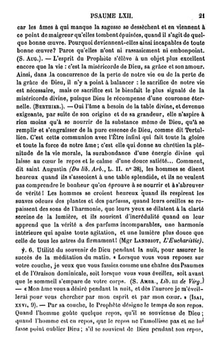 PSAUME             LXII.                                              21

 c a r les â m e s à qui m a n q u e la sagesse se dessèchent et en v i e n n e n t à
 c e p o i n t d e m a i g r e u r q u ' e l l e s t o m b e n t é p u i s é e s , q u a n d il s ' a g i t d e q u e l -
 q u e b o n n e œ u v r e . Pourquoi deviennent-elles ainsi incapables de toute
 b o n n e œ u v r e ? Parce qu'elles n'ont ni rassasiement ni e m b o n p o i n t .
( S . AUG.). — L ' e s p r i t d u P r o p h è t e s ' é l è v e            à u n objet plus              excellent
e n c o r e q u e l a vie : c'est l a m i s é r i c o r d e d e D i e u , sa g r â c e e t s o n a m o u r .
A i n s i , d a n s ,1a c o n c u r r e n c e d e l a p e r t e d e n o t r e v i e o u d e l a p e r t e d e
l a g r â c e d e D i e u , il n ' y a p o i n t à b a l a n c e r : l e s a c r i f i c e d e n o t r e v i e
est nécessaire,             m a i s ce sacrifice est l e bienfait le p l u s s i g n a l é d e                       la
m i s é r i c o r d e d i v i n e , p u i s q u e Dieu le r é c o m p e n s e d ' u n e c o u r o n n e é t e r -
n e l l e . (BERTUIER.). — O u i l ' â m e a b e s o i n d e l a t a b l e d i v i n e , e t d e v e n u e
e x i g e a n t e , p a r suite de son origine et d e sa g r a n d e u r , elle n'aspire à
r i e n m o i n s q u ' à se n o u r r i r d e la s u b s t a n c e m ô m e d e Dieu, q u ' à se
r e m p l i r et s'engraisser de là p u r e essence de Dieu, c o m m e dit Tertul-
l i e n . C'est c e t t e c o m m u n i o n a v e c l ' Ê t r e infini q u i fait t o u t e la g l o i r e
et t o u t e l a force d e n o t r e â m e ; c'est elle q u i d o n n e a u chrétien l a p l é -
nitude       de la vie m o r a l e , la s u r a b o n d a n c e            d'une énergie divine                    qui
laisse a u c œ u r le r e p o s e t le c a l m e d ' u n e d o u c e s a t i é t é . . .               Comment,
d i t s a i n t A u g u s t i n (Du lib. Arb.,            L . I I . n ° 38), les h o m m e s se d i s e n t
h e u r e u x q u a n d ils s'asseoient à u n e t a b l e s p l e n d i d e , e t ils n e v e u l e n t
p a s c o m p r e n d r e le b o n h e u r q u ' o n é p r o u v e à se n o u r r i r et à s ' a b r e u v e r
de vérité 1 Les h o m m e s                 se croient          h e u r e u x q u a n d ils r e s p i r e n t les
suaves o d e u r s des plantes et des p a r f u m s , q u a n d leurs oreilles se r e -
p a i s s e n t d e s s o n s d e l ' h a r m o n i e , q u e l e u r s y e u x se d i l a t e n t à l a c l a r t é
sereine de          la lumière,           e t ils s o u r i e n t     d'incrédulité           q u a n d on        leur
a p p r e n d que la vérité a des parfums incomparables,                                       une      harmonie
intérieure qui apaise toute agitation,                            et une lumière plus douce que
c e l l e d e t o u s l e s a s t r e s d u f i r m a m e n t 1 ( M g r LANDRIOT,                 L'Eucharistie).
        6. Utilité d u souvenir d e Dieu p e n d a n t la n u i t , p o u r a s s u r e r le
succès de la méditation du matin. « Lorsque vous vous reposez                                                      sur
v o t r e c o u c h e , j e v e u x q u e v o u s fassiez c o m m e u n e c h a î n e d e s P s a u m e s
et d e l'Oraison d o m i n i c a l e , soit lorsque vous v o u s éveillez, soit a v a n t
q u e le s o m m e i l s ' e m p a r e d e v o t r e c o r p s .         ( S . AMBR.,       Lib. i n de Virg.)
— « M o n â m e vous a désiré p e n d a n t la n u i t , et dès l ' a u r o r e j e m ' é v e i l -
lerai p o u r vous          chercher par            mon       e s p r i t e t p a r m o n c œ u r . » (ISAI,
XXVI, 0 ) . — P a r s a c o u c h e , l e P r o p h è t e d é s i g n e le t e m p s d e s o n r e p o s .
Quand        l'homme          goûte quelque              repos, qu'il          se s o u v i e n n e d e Dieu ;
quand       l ' h o m m e est en r e p o s , q u e le r e p o s n e l'amollisse p a s et ne l u '
f a s s e p o i n t o u b l i e r D i e u ; s'il s e s o u v i e n t d e     Dieu p e n d a n t son r e p o s ,
 