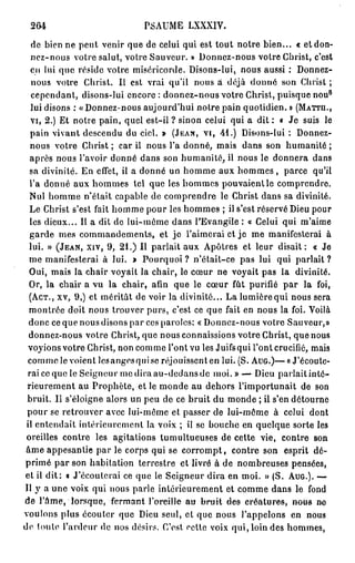 264                           PSAUME LXXXIV.

   de bien ne peut venir que de celui qui est tout notre bien... « et don-
   nez-nous votre salut, votre Sauveur. » Donnez-nous votre Christ, c'est
   en lui que réside votre miséricorde. Disons-lui, nous aussi : Donnez-
   nous votre Christ. Il est vrai qu'il nous a déjù donné son Christ ;
                                                                                   8
   cependant, disons-lui encore : donnez-nous votre Christ, puisque nou
   lui disons : «Donnez-nous aujourd'hui notre pain quotidien. » ( M A T T H . ,
   V I , 2.) Et notre pain, quel est-il ? sinon celui qui a dit : « Je suis le
   pain vivant descendu du ciel. » ( J E A N , V I , 4 1 . ) Disons-lui : Donnez-
   nous votre Christ ; car il nous l'a donné, mais dans son humanité ;
  après nous l'avoir donné dans son humanité, il nous le donnera dans
  sa divinité. En effet, il a donné un homme aux hommes , parce qu'il
  l'a donné aux hommes tel que les hommes pouvaient le comprendre.
  Nul homme n'était capable de comprendre le Christ dans sa divinité.
  Le Christ s'est fait homme pour les hommes ; il s'est réservé Dieu pour
  les dieux... Il a dit de lui-môme dans l'Evangile : « Celui qui m'aime
  garde mes commandements, et j e l'aimerai et j e me manifesterai à
  lui. » ( J E A N , X I V , 9 , 2 1 . ) Il parlait aux Apôtres et leur disait: « Je
  me manifesterai à lui. > Pourquoi ? n'était-ce pas lui qui parlait ?
  Oui, mais la chair voyait la chair, le cœur ne voyait pas la divinité.
  Or, la chair a vu la chair, afin que le cœur fût purifié par la foi,
  ( A C T . , xv, 9 , ) et méritât de voir la divinité... La lumière qui nous sera
  montrée doit nous trouver purs, c'est ce que fait en nous la foi. Voilà
  donc ce que nous disons par ces paroles: « Donnez-nous votre Sauveur,»
  donnez-nous votre Christ, que nous connaissions votre Christ, que nous
  voyions votre Christ, non comme l'ont vu les Juifsqui l'ont crucifié, mais
 comme le voient lesangesquise réjouissent en lui. (S. A U G . ) — « J'écoute-
 rai ce que le Seigneur me dira au-dedans de moi.» — Dieu parlait inté-
 rieurement au Prophète, et le monde au dehors l'importunait de son
 bruit. II s'éloigne alors un peu de ce bruit du monde ; il s'en détourne
 pour se retrouver avec lui-môme et passer de lui-môme à celui dont
 il entendait intérieurement la voix ; il se bouche en quelque sorte les
 oreilles contre les agitations tumultueuses de cette vie, contre son
 âme appesantie par le corps qui se corrompt, contre son esprit dé-
primé par son habitation terrestre et livré à de nombreuses pensées,
et il d i t : o J'écouterai ce que le Seigneur dira en moi. » (S. A U G . ) . —
Il y a une voix qui nous parle intérieurement et comme dans le fond
de l'âme, lorsque, fermant l'oreille au brait des eréatures, nous ne
voulons plus écouter que Dieu seul, et que nous l'appelons en nous
de toute l'ardeur de nos désirs. C'est celle voix qui, loin des hommes,
 