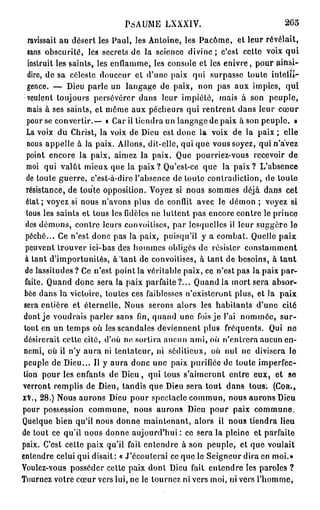 PSAUME LXXXIV.                              2G5
   ravissait au désert les Paul, les Antoine, les Pacôme, et leur révélait,
  sans obscurité, les secrets de la science divine ; c'est cette voix q u i
   instruit les saints, les enflamme, les console et les enivre, pour ainsi-
   dire, de sa céleste douceur et d'une paix qui surpasse toute intelli-
  gence. — Dieu parle un langage de paix, non pas aux impies, qui
  veulent toujours persévérer dans leur impiété, mais à son peuple,
  mais à ses saints, et même aux pécheurs qui rentrent dans leur cœur
  pour se convertir.— • Car il tiendra un langage de paix à son peuple. »
  La voix du Christ, la voix de Dieu est donc la voix de la paix ; elle
  nous appelle à la paix. Allons, dit-elle, qui que vous soyez, qui n'avez
  point encore la paix, aimez la paix. Que pourriez-vous recevoir de
  moi qui valût mieux que la p a i x ? Qu'est-ce que la paix? L'absence
  de toute guerre, c'est-à-dire l'absence de toute contradiction, de toute
  résistance, de toute opposition. Voyez si nous sommes déjà dans cet
  état ; voyez si nous n'avons plus de conflit avec le démon ; voyez si
  tous les saints et tous les fidèles ne luttent pas encore contre le prince
 des démons, contre leurs convoitises, par lesquelles il leur suggère le
  péché... Ce n'est donc pas la paix, puisqu'il y a combat. Quelle paix
 peuvent trouver ici-bas des hommes obligés de résister constamment
 à tant d'importunités, à tant de convoitises, à tant de besoins, à t a n t
 de lassitudes ? Ce n'est point la véritable paix, ce n'est pas la paix par-
 faite. Quand donc sera la paix parfaite?... Quand la mort sera absor-
 bée dans la victoire, toutes ces faiblesses n'existeront plus, et la paix
 sera entière et éternelle. Nous serons alors les habitants d'une cité
 dont je voudrais parler sans fin, quand une fois je l'ai nommée, sur-
 tout en un temps où les scandales deviennent plus fréquents. Qui ne
 désirerait cette cité, d'où no sortira aucun ami, où n'entrera aucun en-
 nemi, où il n'y aura ni tentateur, ni séditieux, où nul ne divisera le
 peuple de Dieu... Il y aura donc une paix purifiée de toute imperfec-
tion pour les enfants de Dieu, qui tous s'aimeront entre eux, et s e
                                                                         1
verront remplis de Dieu, tandis que Dieu sera tout dans tous. (Con .,
XV., 28.) Nous aurons Dieu pour spectacle commun, nous aurons Dieu
pour possession commune, nous aurons Dieu pour paix commune.
Quelque bien qu'il nous donne maintenant, alors il nous tiendra lieu
de tout ce qu'il nous donne aujourd'hui : ce sera la pleine et parfaite
paix. C'est cette paix qu'il fait entendre à son peuple, et que voulait
entendre celui qui disait: « J'écoulerai ce que le Seigneur dira en moi.»
Voulez-vous posséder cette paix dont Dieu fait entendre les paroles ?
Tournez votre cœur vers lui, ne le lourncz ni vers moi, ni vers l'homme,
 