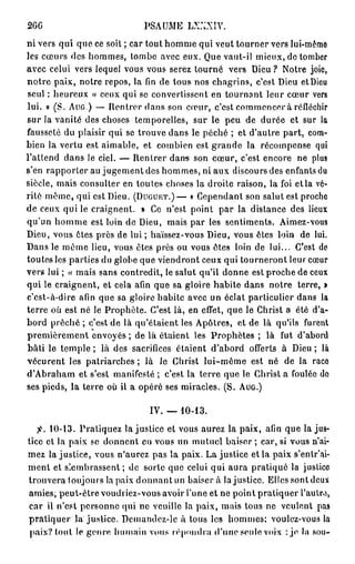 2GG                             PSAUME LXXXIV.
ni vers qui que ce soit ; car tout homme qui veut tourner vers lui-même
les cœurs des hommes, tombe avec eux. Que vaut-il mieux, de tomber
avec celui vers lequel vous vous serez tourné vers Dieu ? Notre joie,
notre paix, notre repos, la fin de tous nos chagrins, c'est Dieu et Dieu
seul : heureux « ceux qui se convertissent en tournant leur cœur vers
lui. » (S. A U G ) — Rentrer dans son cœur, c'est commencer à réfléchir
sur la vanité des choses temporelles, sur le peu de durée et sur la
fausseté du plaisir qui se trouve dans le péché ; et d'autre part, com-
bien la vertu est aimable, et combien est grande la récompense qui
l'attend dans le ciel. — Rentrer dans son cœur, c'est encore ne plus
s'en rapporter au jugement des hommes, ni aux discours des enfants du
siècle, mais consulter en toutes choses la droite raison, la foi etla vé-
rité même, qui est Dieu. ( D U G U E T . ) — « Cependant son salut est proche
de ceux qui le craignent. » Ce n'est point par la distance des lieux
qu'un homme est loin de Dieu, mais par les sentiments. Aimez-vous
Dieu, vous êtes près de lui ; haïssez-vous Dieu, vous êtes loin de lui.
Dans le même lieu, vous êtes près ou vous êtes loin de lui... C'est de
toutes les parties du globe que viendront ceux qui tourneront leur cœur
vers lui ; « mais sans contredit, le salut qu'il donne est proche de ceux
qui le craignent, et cela afin que sa gloire habite dans notre terre, »
c'est-à-dire afin que sa gloire habite avec un éclat particulier dans la
terre où est né le Prophète. C'est là, en effet, que le Christ a été d'a-
bord prêché ; c'est de là qu'étaient les Apôtres, et de là qu'ils furent
premièrement envoyés ; de là étaient les Prophètes ; là fut d'abord
bâti le temple ; là des sacrifices étaient d'abord offerts à Dieu ; là
vécurent les patriarches; là Je Christ lui-même est né de la race
d'Abraham et s'est manifesté ; c'est la terre que le Christ a foulée do
ses pieds, la terre où il a opéré ses miracles. (S. A U G . )

                                 IV. — 10-13.
   fi. 10-13. Pratiquez la justice et vous aurez la paix, afin que la jus-
tice et la paix se donnent en vous un mutuel baiser ; car, si vous n'ai-
mez la justice, vous n'aurez pas la paix. La justice et la paix s'entr'ai-
ment et slembrassent ; de sorte que celui qui aura pratiqué la justice
trouvera toujours la paix d o n n a n t u n b a i s e r a la justice. Elles sontdcux
amies; peut-être voudriez-vous avoir l'une et ne point pratiquer l'autre,
car il n'est personne qui ne veuille la paix, mais tous ne veulent pas
p r a t i q u e r la justice. Demandcz-lc à tous les hommes: voulez-vous la
 paix? tout le genre humain vous répondra «l'une seule voix : je la sou-
 