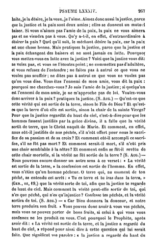 PSAUME LXXXIV.                                2G7
haite,jela désire, j e l a veux, je l'aime. Aimez donc aussi lajustice, parce
que lajustice et la paix sont deux a m i e s ; elles se donnent un mulu-d
baiser. Si vous n'aimez pas l'amie de la paix, la paix ne vous aimera
pas et ne viendra pas à vous. Qu'y a-t-il, en effet, d'extraordinaire à
désirer la paix ? Quel qu'il soit, le méchant désire la paix, car la paix
est une chose bonne. Mais pratiquez lajustice, parce que lajustice et
la paix échangent des baisers et ne sont jamais en lutte. Pourquoi
vous mettez-vous en lutte avec la justice ? Voici que lajustice vous dit:
ne volez pas, et vous ne l'écoutez point ; ne commettez pas d'adultère,
et vous refusez de l'entendre ; ne faites pas à autrui ce que vous ne
voulez pas souffrir ; ne dites pas à autrui ce que vous ne voulez pas
qu'on vous dise. Vous êtes l'ennemi de mon amie, vous dit la paix :
pourquoi me cherchez-vous ? Je suis l'amie de lajustice; si quelqu'un
est l'ennemi de mon amie, je ne m'approche pas de lui. Voulez-vous
donc arriver à la paix? pratiquez la justice. ( S . A U G . ) — Qu'est-ce que
cette vérité qui est sortie de la terre, sinon le Fils de Dieu ? Et qu'est-
ce que la terre d'où elle est sortie, sinon la chair de la sainte Vierge?
Pour que lajustice regardât du haut du ciel, c'est-à-dire pour que les
hommes fussent justifiés par la grâce divine, il a fallu que la vérité
sortît de terre, que le Christ naquît de Marie. Et comment, en effet,
nous eût-il justifiés de nos péchés, s'il n'eût offert pour nous le sacri-
fice de sa passion et de sa croix? Et comment eût-il accompli ce sacri-
fice, s'il ne fût pas m o r t ? Et comment serait-il mort, s'il n'eût pris
une chair semblable è la nôtre? Et comment enfin se fût-il revêtu de
cette chair mortelle, si la vérité ne fût sortie de la terre ? (S. A U G . ) —
Nous pouvons encore donner un autre sens à ce verset: « La vérité
est sortie de la terre, » la confession est sortie de l'homme. En effet,
vous n'étiez qu'un homme pécheur. O terre qui, au moment de ton
péché, as entendu cet arrêt : « Tu es terre et tu iras dans la terre, »
( G E N . , m , 19,) que la vérité sorte de toi, afin que la justice te regarde
du haut du ciel. Mais comment la vérité peut-elle sortir de toi, qui
n'es que péché, qui n'es qu'injustice? Confesse tes péchés, et la vérité
sortira de toi. ( S . A U G . ) — « Car Dieu donnera la douceur, et notre
terre produira son fruit. » Vous pouvez donc avoir à vous vos péchés,
mais vous ne pouvez porter de bons fruits, si celui à qui vous vous
confessez ne les produit en vous. C'est pourquoi le Prophète, après
avoir dit : « La vérité est sortie de la terre, et la justice a regardé du
haut du ciel, » répond pour ainsi dire à cette question qui lui serait
faite. Que signifient vos paroles : « la justice a regardé du haut du
 