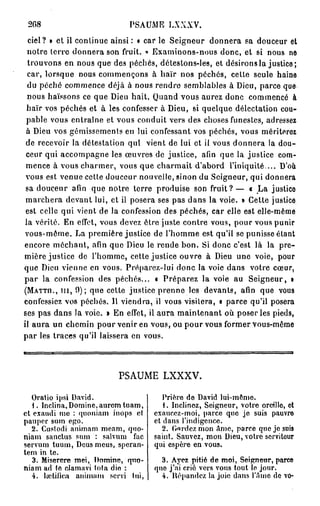 2G8                        PSAUME LXXXV.
  ciel? » et il continue ainsi : « car le Seigneur donnera sa douceur et
  notre terre donnera son fruit. « Examinons-nous donc, et si nous ne
  trouvons en nous que des péchés, détestons-les, et désirons la justice;
  car, lorsque nous commençons à haïr nos péchés, cette seule haine
  du péché commence déjà à nous rendre semblables à Dieu, parce que
  nous haïssons ce que Dieu hait. Quand vous aurez donc commencé à
  haïr vos péchés et à les confesser à Dieu, si quelque délectation cou-
 pable vous entraîne et vous conduit vers des choses funestes, adressez
 à Dieu vos gémissements en lui confessant vos péchés, vous mériterez
 de recevoir la détestation qui vient de lui et ii vous donnera la dou-
 ceur qui accompagne les œuvres de justice, afin que la justice com-
 mence à vous charmer, vous que charmait d'abord l'iniquité... D'où
 vous est venue celte douceur nouvelle, sinon du Seigneur, qui donnera
 sa douceur afin que notre terre produise son f r u i t ? — « La justice
 marchera devant lui, et il posera ses pas dans la voie. » Cette justice
 est celle qui vient de la confession des péchés, car elle est elle-même
 la vérité. En effet, vous devez être juste contre vous, pour vous punir
 vous-même. La première justice de l'homme est qu'il se punisse étant
encore méchant, afin que Dieu le rende bon. Si donc c'est là la pre-
mière justice de l'homme, cette justice ouvre à Dieu une voie, pour
que Dieu vienne en vous. Pré parez-lui donc la voie dans votre cœur,
p a r la confession des péchés... • Préparez la voie au Seigneur, »
(MATTn., m , 9); que cette justice prenne les devants, afin que vous
confessiez vos péchés. 11 viendra, il vous visitera, « parce qu'il posera
ses pas dans Ja voie. » En effet, il aura maintenant où poser les pieds,
il aura un chemin pour venir en vous, ou pour vous former vous-même
par les traces qu'il laissera en vous.




                         PSAUME LXXXV.

   Oratio ipsi David.                 Prière de David lui-mémo.
   1. Inclina,Domine,aurem tuam,      1. Inclinez, Seigneur, votre oreille, et
et exaudi mo : quoniam inops cl    exaucez-moi, parce que je suis pauvre
pauper sum ego.                    et dans l'indigence.
   2. Custodi animam meam, quo-       2. G-ardcz mon âme, parce que je suis
niam sanctus sum : salvum fac      saint. Sauvez, mon Dieu, votre serviteur
servum tuum, Deus meus, speran-    qui espère en vous.
tem in te.
   3. Miserere met, Domine, quo-     3. Ayez pitié de moi, Seigneur, part»
niam ad te clamavi lofa die :      que j'ai crié vers vous tout le jour.
   4. helilica animam servi lui,     4. ltépandcz la joie dans l'Ame de vo-
 