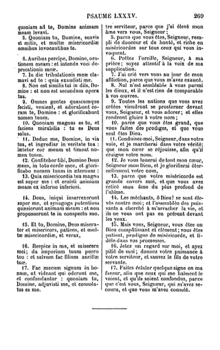 PSAUME LXXXV.                                  269
quoniam ad te, Domine animam            tre serviteur, parce que j'ai élevé mon
meam levavi.                            âme vers vous, Seigneur ;
  b. Quoniam tu, Domine, suavis            5. parce que vous êtes, Seigneur, rem-
et mitis, et multa?, misericordiae      pli do douceur et de bonté, et riche en
omnibus invocantibus to.                miséricordes sur tous ceux qui vous in-
                                        voquent.
    6. Auribus percipe, Domine, ora-       (>. Prêtez l'oreille. Seigneur, à ma
 tionem meam : et intende voci de- prière ; soyez attentif à la voix de ma
 precationis mea?.                      supplication.
    7. In die tribulationis mese cla-      7. J'ai crié vers vous au jour de mon
 mavi ad te : quia exaudisti me.        affliction, parce que vous m'avez exaucé.
    8. Non est similis tui in diis, Do-    8. Nul n'est semblable à vous parmi
 mine : et non est secuudum opéra les dieux, et il n'est rien de comparable
 tua.                                   à vos œuvres.
    9. Omnes gentes quascumque             9. Toutes les nations que vous avez
fecisti, venient, et adorabunt co- créées viendront se prosterner devant
 ram te, Domine : et gloriflcabunt vous, Seigneur, et vous adorer; et elles
 nomen tuum.                            rendront gloire à votro nom ;
    tO. Quoniam magnus es tu, et           10. parce que vous êtes grand, que
 faciens mirabilia : tu es Deus vous faites des prodiges, et que vous
 solus.                                 seul êtes Dieu.
    11. Deduc me, Domine, in via           11. Conduisez-moi, Seigneur, dans votre
tua, et ingrediar in veritate tua : voie, et je marcherai dans votre vérité;
lœtetur cor meum ut timeat no- que mon cœur se réjouisse, afin qu'il
men tuum.                               craigne votre nom.
    12. Confitebortibi, Domine Deus         12. Je vous louerai de tout mon cœur,
meus, in toto corde meo, et glori- Seigneur mon Dieu, et jo glorifierai éter-
ficabo nomen tuum in cetera uni : nellement votre nom,
    13. Quia misericordia tua magna        13. parce que votre miséricorde est
 est super mo : et eruisti animam grande envers moi, et que vous avez
 meam ex inferno inferiori.             retiré mou âme du plus profond de
                                        l'abîme,
    14. Deus, iniqui insurrexerunt         14. Les méchants, ÔDieu! se sont éle-
 super mo, et synagoga potentium vés contre moi; et l'assemblée des puis-
quœsiorunt animam meam : et non sants a cherché à m'arracher la vie, et
proposuerunt te in conspectu suo. ils ne vous ont pas eu présent devant
                                        les yeux.
    15. Et tu, Domine, Deus misera-        15. Mais vous, Seigneur, vous êtes un
tor et misericors, patiens, et mul- Dieu compatissant et clément; vous êtes
tœ misctïcordiœ, et verax,              patient, prodigue do miséricorde, et fi-
                                        dèle dans vos promesses.
    16. Respice in me, et miserere         10. Jetez un regard sur moi, et ayez
mei; da imperium tuum pucro pitié de moi; donnez votre puissance à
tuo : et salvum fac filium ancillaj votro serviteur, et sauvez lo fils do votro
tua?.                                   servante.
   17. Fac mecum signum in bo-             17. Faites éclater quelque signe en ma
num, ut videant qui oderunt me, faveur, alin que ceux qui mo haïssent lo
et confundantur : quoniam tu, voient, et quils soient confondus, parce
Domine, adjuvisti me, et consola- que c'est vous, Seigneur, qui m'avez se-
tus es me.                              couru, et que vous m'avez consolé.
 